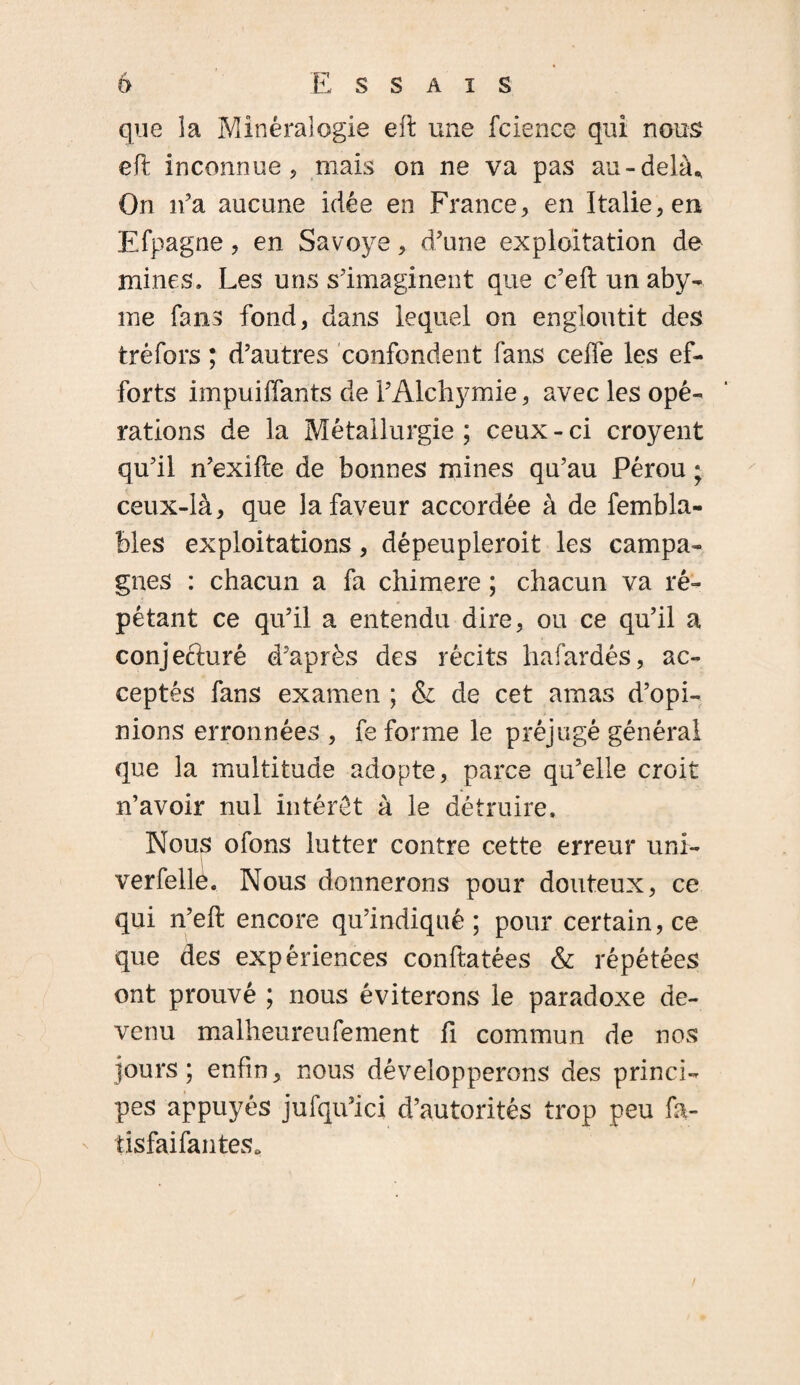 que la Minéralogie eft une fcience qui nous eft inconnue, mais on ne va pas au-delà* On n’a aucune idée en France, en Italie, en Efpagne, en Savoye, d’une exploitation de mines. Les uns s’imaginent que c’eft un aby- me fans fond, dans lequel on engloutit des tréfors ; d’autres confondent fans ceffe les ef¬ forts impuiffants de l’Alchymie, avec les opé¬ rations de la Métallurgie ; ceux - ci croyent qu’il n’exifte de bonnes mines qu’au Pérou ; ceux-là, que la faveur accordée à de fembla- Mes exploitations, dépeupleroit les campa¬ gnes : chacun a fa chimere ; chacun va ré¬ pétant ce qu’il a entendu dire, ou ce qu’il a conjecturé d’après des récits hafardés, ac¬ ceptés fans examen ; & de cet amas d’opi¬ nions erronnées , fe forme le préjugé général que la multitude adopte, parce qu’elle croit n’avoir nul intérêt à le détruire. Nous ofons lutter contre cette erreur uni- verfellô. Nous donnerons pour douteux, ce qui n’eft: encore qu’indiqué; pour certain, ce que des expériences conftatées & répétées ont prouvé ; nous éviterons le paradoxe de¬ venu malheureufement fi commun de nos jours ; enfin, nous développerons des princi¬ pes appuyés jufqu’ici d’autorités trop peu fa- tisfaifantes.