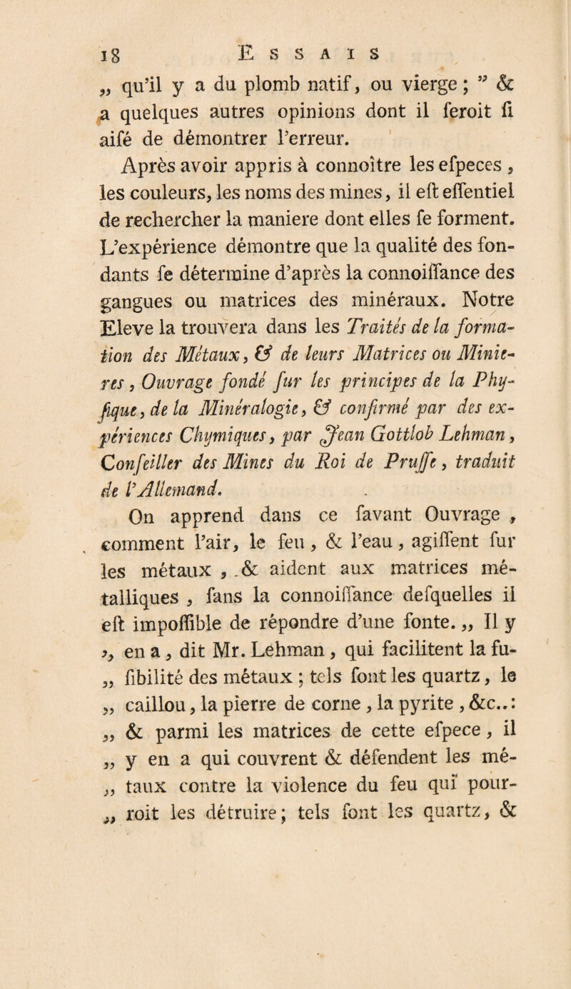 „ qu’il y a du plomb natif, ou vierge ; ” & a quelques autres opinions dont il feroit ü aifé de démontrer l’erreur. Après avoir appris à connoître les efpeces , les couleurs, les noms des mines, il eft effentiel de rechercher la maniéré dont elles fe forment. L’expérience démontre que la qualité des fon¬ dants fe détermine d’après la connoiffance des gangues ou matrices des minéraux. Notre Eleve la trouvera dans les Traités de la forma- tion des Métaux, & de leurs Matrices ou Miniè¬ res , Ouvrage fondé fur les principes de la Phy- fique, de la Minéralogie, & confirmé par des ex¬ périences Chymiques, par ffean Gottlob Lehman, Confeiller des Mines du Roi de Pruffe, traduit de l9Allemand. On apprend dans ce favant Ouvrage , comment l’air, le feu, & l’eau, agiffent fur les métaux , aident aux matrices mé¬ talliques , fans la connoiffance defquelles il eft impoffible de répondre d’une fonte. „ Il y en a, dit Mr. Lehman, qui facilitent la fu- „ fibilité des métaux ; tels font les quartz, le „ caillou, la pierre de corne, la pyrite , &c.. : „ & parmi les matrices de cette efpece, il „ y en a qui couvrent & défendent les mé- „ taux contre la violence du feu qui pour- „ roit les détruire; tels font les quartz, &