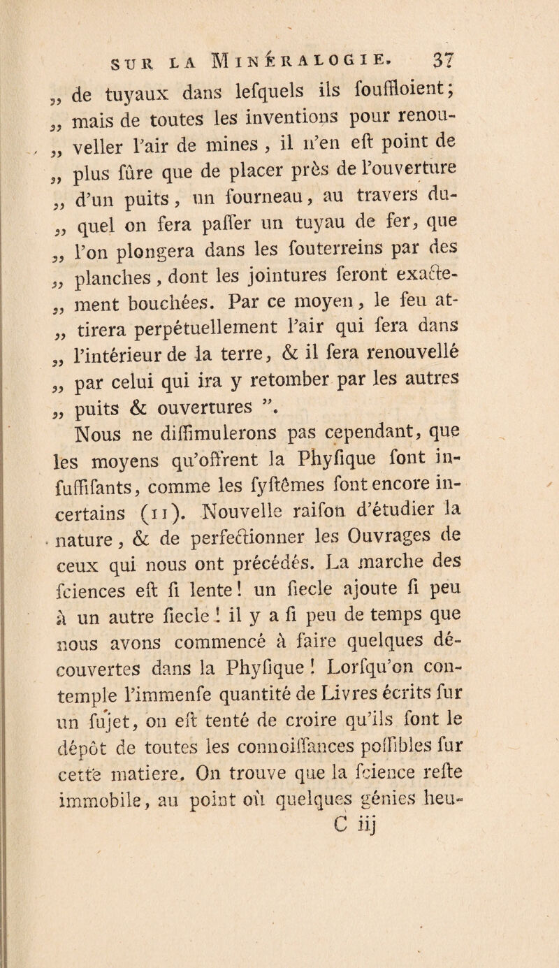 ?? de tuyaux dans lefquels ils fouffioient; „ mais de toutes les inventions pour renou- „ veller l’air de mines , il n’en eft point de „ plus fûre que de placer près de l’ouverture ,, d’un puits, un fourneau, au travers du- „ quel on fera paifer un tuyau de fer, que „ l’on plongera dans les fouterreins par des „ planches , dont les jointures feront exafte- „ ment bouchées. Par ce moyen, le feu at- „ tirera perpétuellement l’air qui fera dans „ l’intérieur de la terre, & il fera renouvellé „ par celui qui ira y retomber par les autres „ puits & ouvertures Nous ne diffimulerons pas cependant, que les moyens qu’offrent la Phyfique font in- fuffifants, comme les fyftêmes font encore in¬ certains (ii). Nouvelle raifon d’étudier la nature, & de perfectionner les Ouvrages de ceux qui nous ont précédés. La marche des fciences eft fi lente ! un fiecle ajoute fi peu à un autre fiecle ! il y a fi peu de temps que nous avons commencé à faire quelques dé¬ couvertes dans la Phyfique ! Lorfqu’on con¬ temple l’immenfe quantité de Livres écrits fur un fujet, on eft tenté de croire qu’ils font le dépôt de toutes les connoiffances polfibles fur cette matière. On trouve que la fcience refte immobile, au point où quelques génies heu-