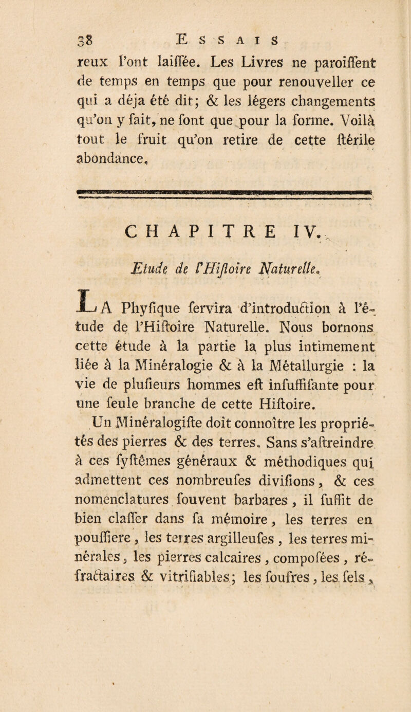 reux Pont laiffée. Les Livres ne paroiffent de temps en temps que pour renouveller ce qui a déjà été dit; & les légers changements qu’on y fait, ne font que pour la forme. Voilà tout le fruit qu’on retire de cette ftérile abondance. CHAPITRE IV., j Etude de l'ffijloire Naturelle« La Phyfique fervira d’introduftion à Pé- tude de PHiftoire Naturelle. Nous bornons y ' t V . * ^ i cette étude à la partie la plus intimement liée à la Minéralogie & à la Métallurgie : la vie de plufieurs hommes eft infufFifante pour une feule branche de cette Hiftoire. Un Minéralogifte doit connoître les proprié¬ tés des pierres & des terres. Sans s’aftreindre à ces fyftêmes généraux & méthodiques qui admettent ces nombreufes divifions, & ces nomenclatures fouvent barbares, il fuffit de bien claffer dans fa mémoire, les terres en pouflîere , les terres argilleufes , les terres mi» nérales 5 les pierres calcaires , compofées , ré- fyaftaires & vitrifiables; les foufres, les fels *