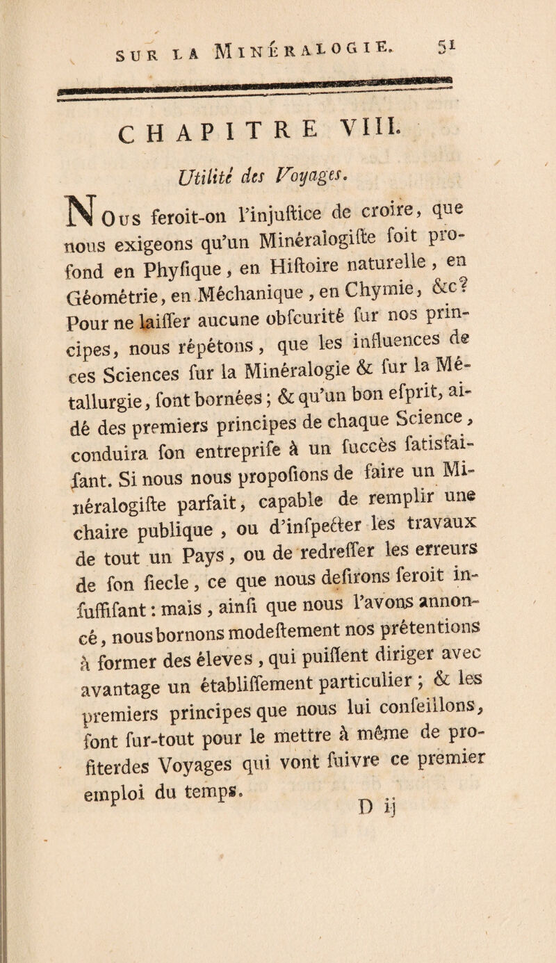 s TJ R ! A MlNÉRAlOGlE. CHAPITRE VIII. Utilité des Voyages. ]Nous feroit-on l’injuftice de croire, que nous exigeons qu’un Minéralogifte foit pro¬ fond en Phyfique, en Hiftoire naturelle, en Géométrie, en Méchanique , en Chymie, &cY Pour ne laiffer aucune obfcuritè fur nos prin¬ cipes , nous répétons, que les influences de ces Sciences fur la Minéralogie & fur la Mé¬ tallurgie , font bornées ; & qu’un bon efprit, ai¬ dé des premiers principes de chaque Science, conduira fon entreprife à un fuccès fatisfai- fant. Si nous nous propofions de faire un Mi- xiéralogifte parfait, capable de remplir une chaire publique , ou d’infpeéter les travaux de tout un Pays, ou de redreffer les erreurs de fon fiecle, ce que nous defirons feroit in- fuffifant : mais, ainfi que nous l’avons annon¬ cé, nous bornons modeftement nos prétentions h former des éleves , qui puilïent diriger avec avantage un établiffement particulier & les premiers principes que nous lui confeillons, font fur-tout pour le mettre à même de pro- fiterdes Voyages qui vont fuivre ce piemier emploi du temps. ..