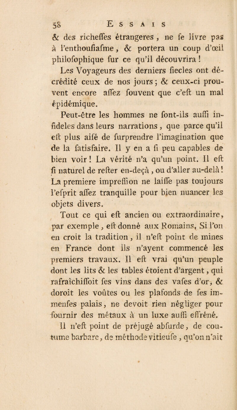 & des richefles étrangères , ne fe livre pas à Fenthoufiafme, & portera un coup d’œil philofophique fur ce qu’il découvrira ! Les Voyageurs des derniers fiecles ont dé¬ crédité ceux de nos jours ; & ceux-ci prou¬ vent encore allez fouvent que c’eft un mal épidémique. Peut-être les hommes ne font-ils auffi in¬ fidèles dans leurs narrations , que parce qu’il eft plus ailé de furprendre l’imagination que de la fatisfaire. Il y en a fi peu capables de bien voir ! La vérité n’a qu’uii point. Il eft fi naturel de relier en-deçà, ou d’aller au-delà ! La première impreffion ne laiffe pas toujours l’efprit affez tranquille pour bien nuancer les objets divers. Tout ce qui eft ancien ou extraordinaire, par exemple , eft donné aux Romains, Si l’on en croit la tradition, il n’eft point de mines en France dont ils n’ayent commencé les premiers travaux. Il eft vrai qu’un peuple dont les lits & les tables étoient d’argent, qui rafraîchiffoit fes vins dans des vafes d’or, & doroit les voûtes ou les plafonds de fes im- menfes palais, ne devoit rien négliger pour fournir des métaux à un luxe suffi effréné. Il n’eft point de préjugé abfurde, de cou¬ tume barbare, de méthode vitieüfe , qu’on n’ait