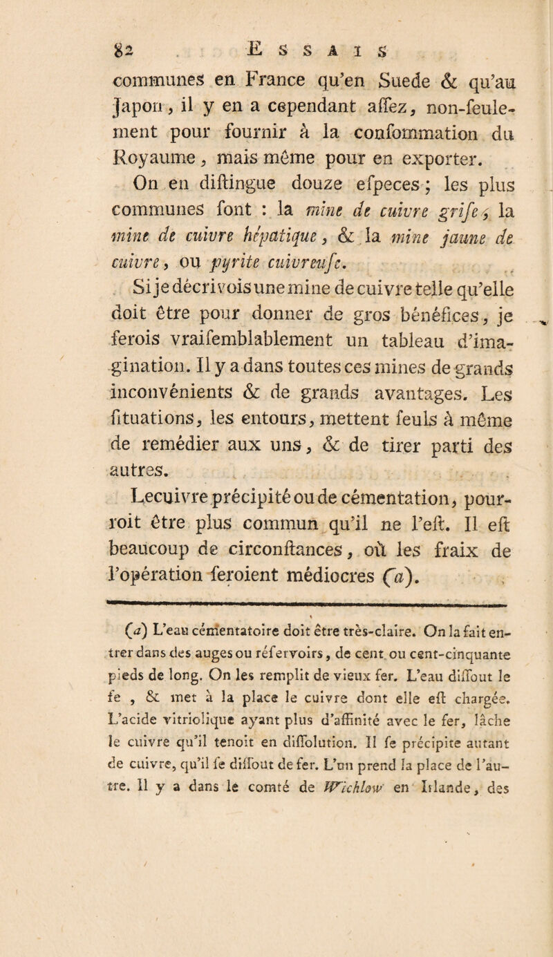 communes en France qu’en Suede & qu’au Japon, il y en a cependant affez, non-feule¬ ment pour fournir à la confommation du Royaume , mais môme pour en exporter. On en diftingue douze efpeces ; les plus communes font : la mine de cuivre grifet la mine de cuivre hépatique, & la mine jaune de cuivre, ou pyrite cuivreufc. Si je décri vois une mine de cuivre telle qu’elle doit être pour donner de gros bénéfices, je ferois vraifemblablement un tableau d’ima¬ gination. Il y a dans toutes ces mines de grands inconvénients & de grands avantages. Les fituations, les entours, mettent feuls à môme de remédier aux uns, & de tirer parti des autres. Lecuivre précipité ou de cémentation, pour- roit être plus commun qu’il ne l’eft. Il eft beaucoup de circonftances, où les fraix de l’opération feroient médiocres Ça). (<a) L’eau cémentatoire doit être très-claire. On la fait en¬ trer dans des auges ou réfervoirs, de cent, ou cent-cinquante pieds de long. On les remplit de vieux fer. L’eau diffiout le £e , & met a la place le cuivre dont elle eft chargée. L’acide vitriolique ayant plus d’affinité avec le fer, lâche le cuivre qu’il tenoit en diffolution. II fe précipite autant de cuivre, qu’il le dilfout de fer. L’un prend la place de l’au¬ tre. Il y a dans le comté de Wlchlow en Islande, des