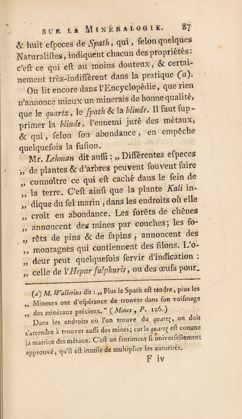 & huit efpeces de Spath, qui, félon quelques Naturaliftes, indiquent chacun des propriétés: c’eft ce qui eft au moins douteux, & certai¬ nement très-indifférent dans la pratique Ça). On lit encore dans l’Encyclopédie, que rien n’annonce mieux un minerais de bonne qualité, que le quartz, le fpath & la blinde. Il faut fup primer la blinde, l’ennemi juré des métaux, & qui, félon fon abondance, en empêche quelquefois la fufion. Mr. Lehman dit auffi : „ Différentes efpeces • d» niantes & d’arbres peuvent fouvent faire ” connoître ce qui eft caché dans le fein de „ la terre. C’eft ainfi que la plante Kali in- „ dique du fel marin , dans les endroits où elle „ croît en abondance. Les forêts de chênes „ annoncent des mines par couches; les fo- ,, rêts de pins & de fapins , annoncent des „ montagnes qui contiennent des filons. L’o- „ deur peut quelquefois fervir d indication : celle de l’Hepar fulphuris, ou des œufs pour. («) M. Jf'allerius dit : „ Plus le Spath eft tendre, plus les „ Mineurs ont d’efpérance de trouver dans fon voifinage , des minéraux précieux. ” (Mines , P. 126.) _ Dans les endroits ch l’on trouve du quart^, on doit s’attendre à trouver auffi des mines; carie quart^ eft comme la matrice des métaux. C’eft un fentiment fi univerfellement approuvé, qu’il eft inutile de multiplier les autorités.