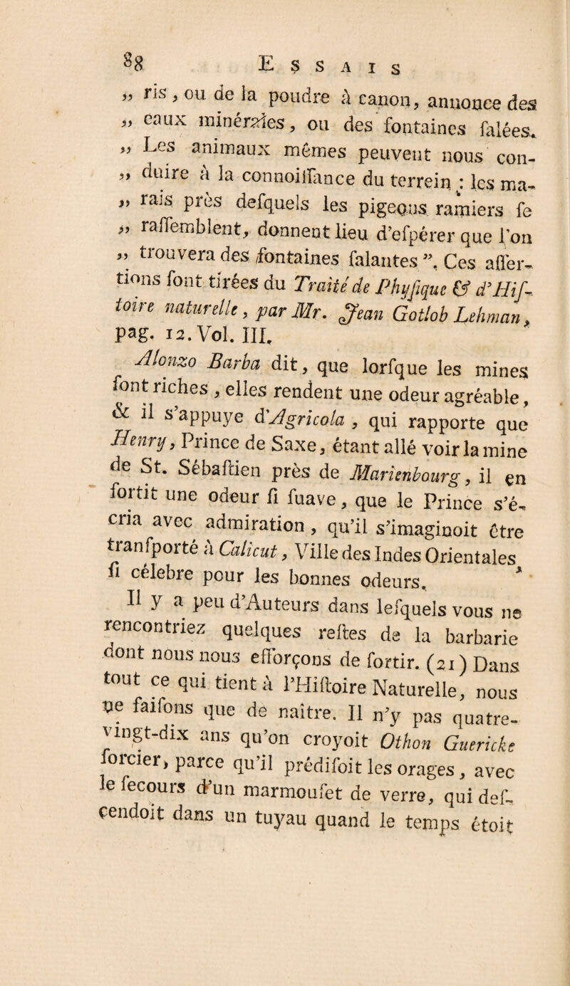 ” ns j0u de la poudre à canon, annonce des „ eaux minérales, ou des fontaines falées. ” Les animaux mêmes peuvent nous con- ” dture à ia connoiilance du terreinj les ma- ” rais Près defquels les pigeons ramiers fe <, raliemblent, donnent lieu d’efpérer que l’on ” trouvera des fontaines falantes ”, Ces afler- tions font tirées du Traité de Phijfiquc & His¬ toire naturelle, par Mr. Jean Gotlob Lehman, pag. 12. Vol. III, yllonzo Barba dit, que lorfque les mines font riches , elles rendent une odeur agréable, & il s appuyé d'Agricola , qui rapporte que Henry, Prince de Saxe, étant allé voir la mine de St, SebaPden près de Jllarienbourg, il çn fortit une odeur fi fuave, que le Prince s’é, cria avec admiration, qu’il s’imaginoit être transporté à Calkut, Ville des Indes Orientales fi célébré pour les bonnes odeurs. * Il y a peu d’Auteurs dans lefquels vous ne rencontriez quelques relies de la barbarie dont nous nous efforçons de fortir. (21 ) Dans tout ce qui tient à l’Hiftoire Naturelle, nous ne faifons que de naître. Il n’y pas quatre- vingt-dix ans qu’on croyoit Othon Guericke former, parce qu’il prédifoit les orages, avec lefecours d’un marmoufet de verre, qui def- cendoit dans un tuyau quand le temps étoit