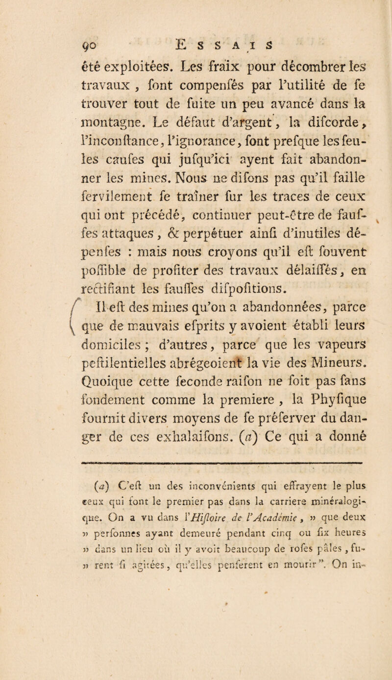 été exploitées. Les fraix pour décombrer les travaux , font compenfés par l’utilité de fe trouver tout de fuite un peu avancé dans la montagne. Le défaut d’argent, la difcorde. Pin confiance, l’ignorance, font prefque les feu¬ les caufes qui jufqu’ici ayent fait abandon¬ ner les mines. Nous ne difons pas qu’il faille fervilement fe traîner fur les traces de ceux qui ont précédé, continuer peut-être de fauf- fes attaques , & perpétuer ainü d’inutiles dé- penfes : mais nous croyons qu’il eft fouvent poffible de profiter des travaux dêlaiifés, en réclinant les fauifes difpofitiens. Il eft des mines qu’on a abandonnées, parce que de mauvais efprits y avoient établi leurs domiciles ; d’autres, parce que les vapeurs peftilentielles abrégeoient la vie des Mineurs. Quoique cette fécondé raifon ne foit pas fans fondement comme la première , la Phyfique fournit divers moyens de fe préferver du dan¬ ger de ces exhalaifons. (a) Ce qui a donné (æ) C’eft un des inconvénients qui effrayent le plus ceux qui font le premier pas dans la carriers minéralogi¬ que. On a vu dans FHijloire de VAcadémie, » que deux oy perfonnes ayant demeuré pendant cinq ou frx heures 3) dans un lieu où il y avoir beaucoup de îofes pâles , Fu¬ ji rent fi agitées, qu’elles penferent en mourir”. On in-