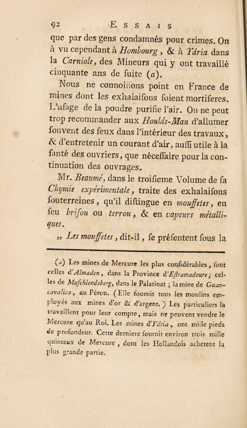 que par des gens condamnés pour crimes. On a vu cependant <t Hombourg , & à TTdrici dans la Camiolc y des Mineurs qui y ont travaillé cinquante ans de fuite (æ). Nous ne connoiiions point en France de mines dont les exhalaifons fuient mortifères. E ufage de la poudre purifie l’air. On ne peut trop recommander aux Houlds-Man d’allumer fou vent des feux dans l’intérieur des travaux, & d’entretenir un courant d’air, auffi utile à la fanté des ouvriers, que nêceffaire pour la con¬ tinuation des ouvrages. Mr. Beaumé, dans le troifieme Volume de fa Chymie expérimentale, traite des exhalaifons fouterreines, qu’il diftingue en mouffetes, en feu brifou ou tenon y & en vapeurs métalli- q ues. ,, Les mouffetes, dit-il, fe préfentent fous la 00 Les mines de Mercure les plus considérables, font celles d j4lmaden, dans la Province d'lijlrajnadoureÿ cel* les de Mufchiendsberg, dans le Palatinat ; lamine de Guan- cavalica, au Pérou. (Elle fournit tous les moulins em¬ ployés aux mines d’or &; d’argent. ) Les particuliers la Travaillent pour leur compte, mais ne peuvent vendre le Mercure quau Roi. Les mines à'Ydria, ont mille pieds de profondeur. Cette derniere fournit environ trois mille quintaux de Mercure , dont les Hollandois achètent la plus grande partie.