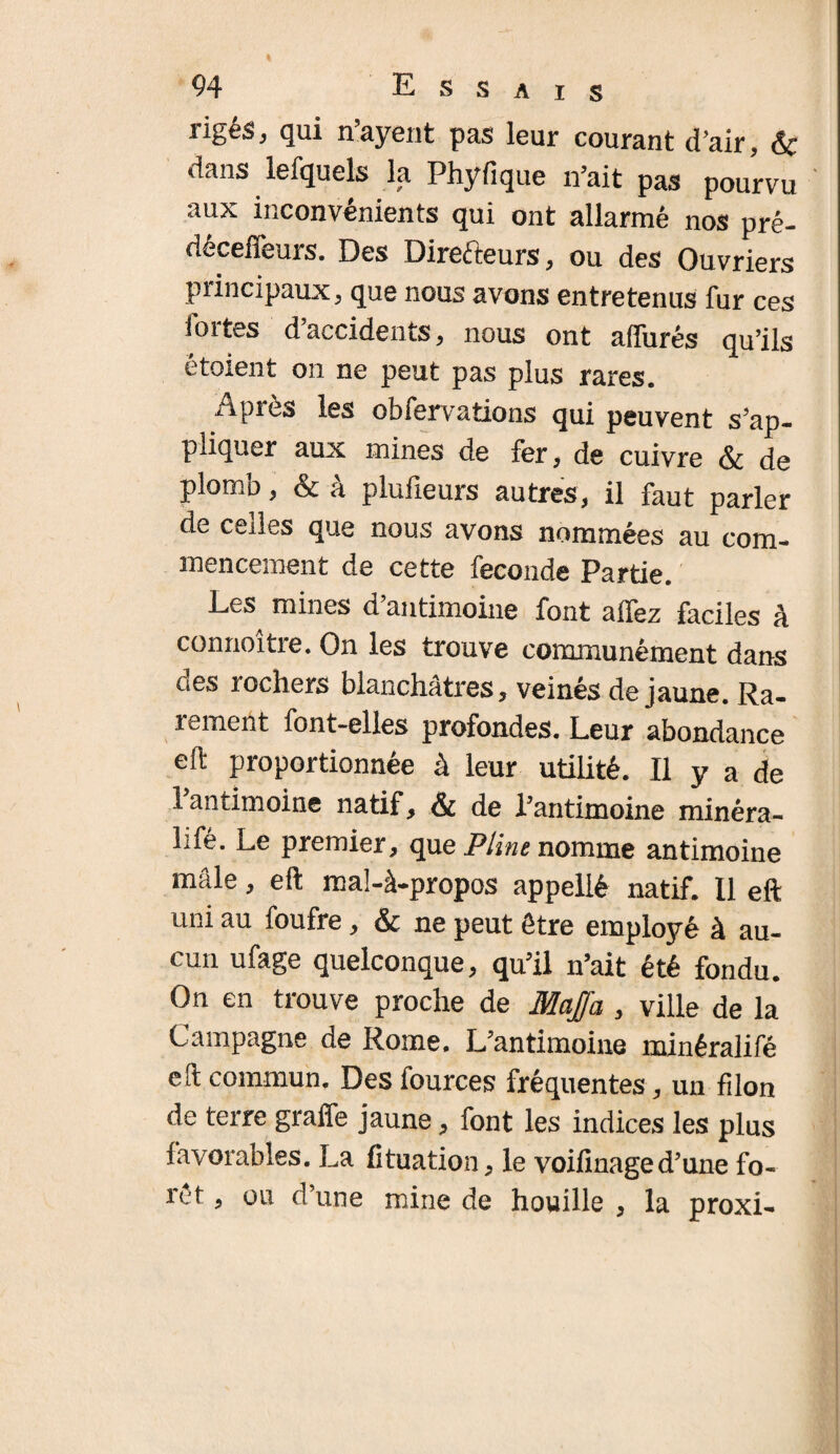 rigés, qui n’ayent pas leur courant d’air, & dans lefquels la Phyfique n’ait pas pourvu aux inconvénients qui ont allarmé nos pré- déceffeurs. Des Directeurs, ou des Ouvriers principaux, que nous avons entretenus fur ces iortes d’accidents, nous ont allurés qu’ils étaient on ne peut pas plus rares. Après les obfervations qui peuvent s’ap¬ pliquer aux mines de fer, de cuivre & de plomb, & â pluiieurs autres, il faut parler de cédés que nous avons nommées au com¬ mencement de cette fécondé Partie. Les mines d’antimoine font alfez faciles à connoître. On les trouve communément dans des rochers blanchâtres, veinés de jaune. Ra¬ rement font-elles profondes. Leur abondance eft proportionnée à leur utilité. Il y a de l’antimoine natif, & de l’antimoine minéra- lifé. Le premier, que Pline nomme antimoine mâle, eft ma!-à-propos appellé natif. Il eft uni au foufre, & ne peut être employé à au¬ cun ufage quelconque, qu’il n’ait été fondu. On en trouve proche de MaJJa , ville de la Campagne de Rome. L’antimoine minéralifé eft commun. Des fources fréquentes, un filon de terre grade jaune, font les indices les plus favorables. La fituation, le voifinage d’une fo¬ rêt , ou d’une mine de houille , la proxi-