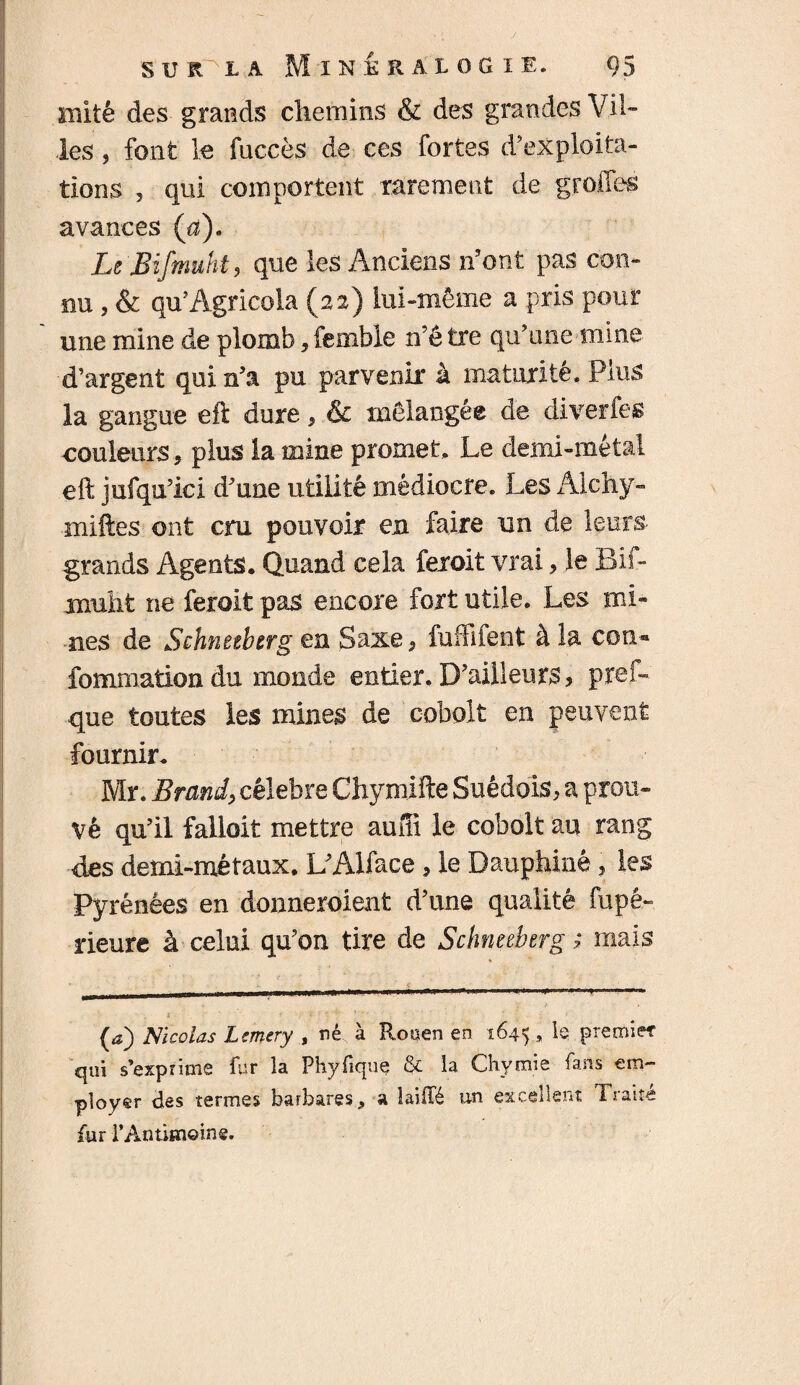 mité des grands chemins & des grandes Vil¬ les ? font le fucces de ces fortes d’exploita¬ tions 5 qui comportent rarement de greffes avances (a). Le JBifmuht, que les Anciens n’ont pas con¬ nu , & qu’Agricola (22) lui-même a pris pour ' une mine de plomb, femble n’ê tre qu’une mine d’argent qui n’a pu parvenir à maturité. Plus la gangue eft dure * * & mélangée de diverfes couleurs, plus la mine promet. Le demi-métal eft jufqu’ici d’une utilité médiocre. Les Alchy- iniftes ont cm pouvoir en faire un de leurs- grands Agents. Quand cela fexoit vrai, le Bif- jnulit ne ferait pas encore fort utile. Les mi¬ nes de Schnetbtrg en Saxe? fuffîfent à la cou* fommation du monde entier. D’ailleurs? prêt- ■que toutes les mines de cobalt en peuvent fournir, Mr. Brandy célébré Chymifte Suédois? a prou¬ vé qu’il falloir mettre auffî le cobolt au rang des demi-métaux. L’Alface, le Dauphiné ? les Pyrénées en donneraient d’une qualité fupé- rieure à celui qu’on tire de Schnetbtrg ; mais S ■ ' ï ■ ' • - , • (*) Nicolas Lrnery , nê à P^ouen en 1645 ., L premier qui s’exprime fur la Phyfique & la Chymie fans em¬ ployer clss termes barbares 9 a îaiiTé un excellent Tj une fur rÀntiîneine.