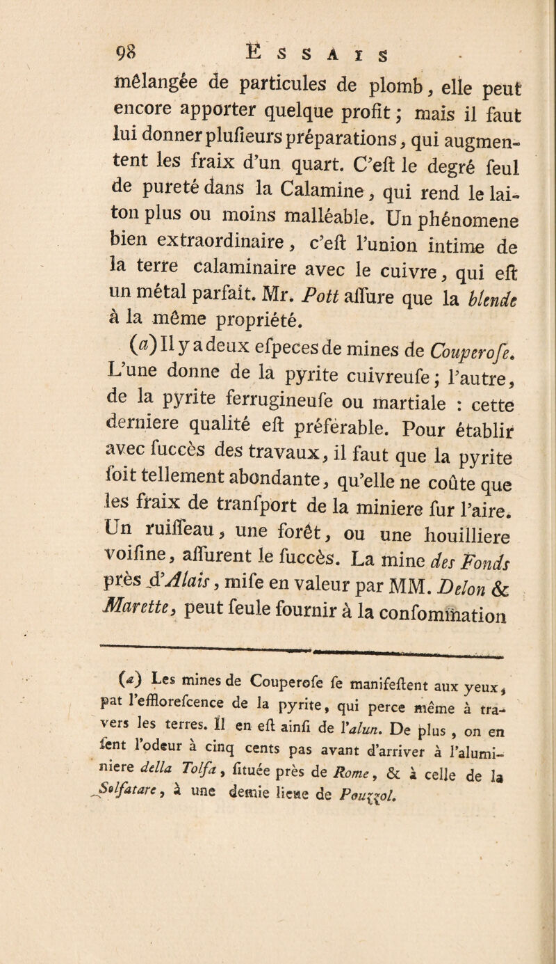 mélangée de particules de plomb, elle peut encore apporter quelque profit ; mais il faut lui donnerplufieurspréparations, qui augmen¬ tent les fraix d’un quart. C’eft le degré feul de purete dans la Calamine, qui rend le lai¬ ton plus ou moins malléable. Un phénomène bien extraordinaire, c’eft l’union intime de la terre calaminaire avec le cuivre, qui eft un métal parfait. Mr. Pott afiure que la blende à la même propriété. (a)Il y a deux efpecesde mines de Couperofe, L’une donne de la pyrite cuivreufe; l’autre, de la pyrite ferrugineufe ou martiale : cette derniere qualité eft préférable. Pour établir avec fuccès des travaux, il faut que la pyrite l'oit tellement abondante, qu’elle ne coûte que les fraix de tranfport de la minière fur l’aire. Un ruiffeau, une forêt, ou une houilliere voifine, attirent le fuccès. La mine des Ponds près $ A lais, mife en valeur par MM. Delon & Marette, peut feule fournir à la confommation (*) (*) Les mines de Couperofe fe manifeftent aux yeux, pat l’efflorefcence de la pyrite, qui perce même à tra¬ vers les terres. Il en eft ainfi de l'alun. De plus , on en fent l’odeur à cinq cents pas avant d’arriver à l’alumi- niere délia Tolfa, fituée près de Rome, & à celle de la Solfatare, à une demie lieue de Peu^ol.