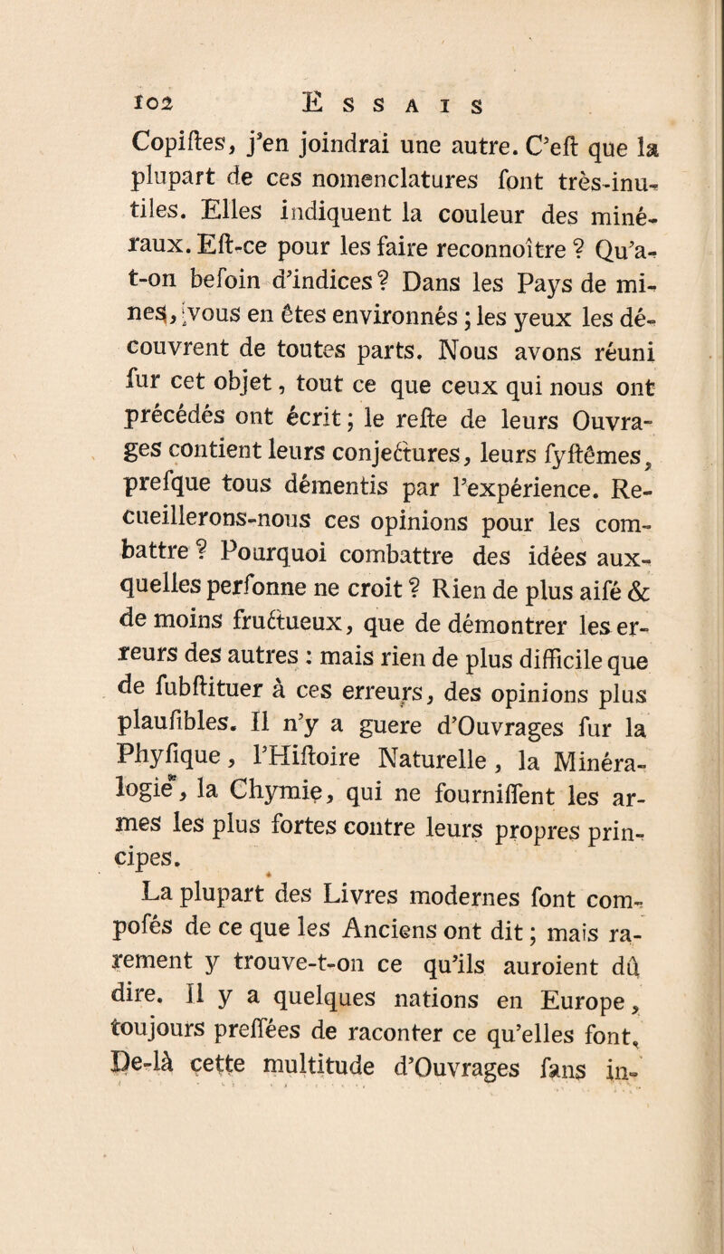 Copiftes, j’en joindrai une autre. C’efl que la plupart de ces nomenclatures font très-inu¬ tiles. Elles indiquent la couleur des miné¬ raux. Eft-ce pour les faire reconnoître ? Qu'a-, t-on befoin d’indices? Dans les Pays de mi- ‘vous en êtes environnés ; les yeux les dé¬ couvrent de toutes parts. Nous avons réuni fur cet objet, tout ce que ceux qui nous ont précédés ont écrit \ le refte de leurs Ouvra¬ ges contient leurs conjectures, leurs fyftêmes^ prefque tous démentis par l’expérience. Re¬ cueillerons-nous ces opinions pour les com¬ battre ? Pourquoi combattre des idées aux¬ quelles perfonne ne croit ? Rien de plus aifé & de moins fructueux, que de démontrer les er¬ reurs des autres : mais rien de plus difficile que de fubftituer a ces erreurs , des opinions plus plaufibles. Il n’y a guere d’Ouvrages fur la Phyfique, l’Hiftoire Naturelle, la Minéra¬ logie*, la Chymie, qui ne fourniffent les ar¬ mes les plus fortes contre leurs propres prin¬ cipes. La plupart des Livres modernes font com¬ ptés de ce que les Anciens ont dit ; mais ra¬ rement y trouve-t-on ce qu’ils auroient dû dire. Il y a quelques nations en Europe, toujours preffées de raconter ce qu’elles font, De-là çette multitude d’Ouvrages fans in-