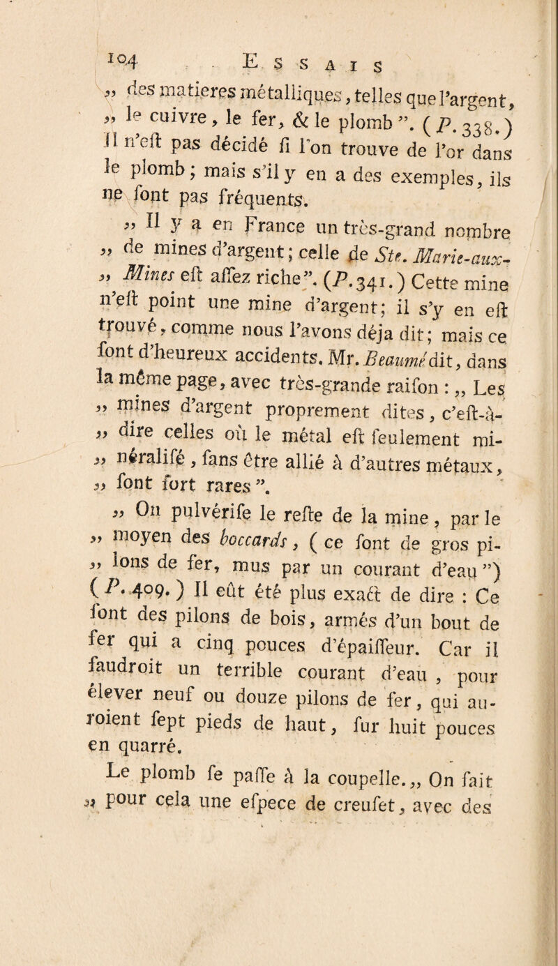 «tes matières métalliques, telles quel’argent, „ le cuivre, le fer, & le plomb”. ( P. 338.) 11 neft pas décidé fi l'on trouve de l’or dans je plomb; mais s’il y en a des exemples, ils ne font pas fréquents. « Il y a en France un très-grand nombre » de mines d’argent ; celle de St*. Maru-aux- ” Mitm eft riche”. (P.341.) Cette mine n’elt point une mine d’argent; il s’y en eft trouvé, comme nous l’avons déjà dit; mais ce font d heureux accidents. Mr. Btaumr dit, dans la même page, avec très-grande raifon :,, Les ” re!nes d’argent proprement dites, c’eft-à- „ dire celles ou le métal eft feulement roi- i> neralife , fans être allié à d’autres métaux, 3, font fort rares « O11 pulvérife le refte de la mine, par le ” ni°yen des boccards, ( ce font de gros pi- „ Ions de fer, mus par un courant d’eau ”) ( /. 409. ) Il eut été plus exaét de dire : Ce font des pilons de bois, armés d’un bout de fer qui a cinq pouces d’épailfeur. Car il laudroit un terrible courant d’eau , pour élever neuf ou douze pilons de fer, qui au- toient fept pieds de haut, fur huit pouces en quarré. Le plomb fe parte à la coupelle.,,, On fait ** four ce^a lTne efpece de creufet, avec des