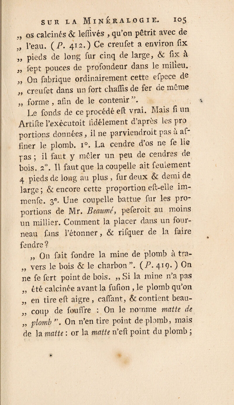 „ OS calcinés & leffivés , qu’on pétrit avec de l’eau. ( P. 412.) Ce creufet a environ fix „ pieds de long fur cinq de large, & fix à „ lept pouces de profondeur dans le milieu, „ On fabrique ordinairement cette efpece de creufet dans un fort chaffis de fer de meme «7 7 ,, forme , afin de le contenir Le fonds de ce procédé eft vrai. Mais fi un Artifte l’exècutoit fidèlement d’après les pro portions données, il ne parviendroit pas à af¬ finer le plomb. i°. La cendre d’os ne fe lie pas ; il faut y mêler un peu de cendres de bois. 20. Il faut que la coupelle ait feulement 4 pieds de long au plus , fur deux & demi de large ; & encore cette proportion eft-elle im- menfe. 30. Une coupelle battue fur les pro¬ portions de Mr. Beaumé, peferoit au moins un millier. Comment la placer dans un four¬ neau fans l’étonner, & rifquer de la faire fendre? „ On fait fondre la mine de plomb à tra- „ vers le bois & le charbon ”. (P. 419- ) On ne fe fert point de bois. „ Si la mine n’a pas „ été calcinée avant la fufion , le plomb qu’on „ en tire eft aigre , caffant, & contient beau- „ coup de fouffre : On le nomme matte de „ plomb On n’en tire point de plomb, mais de la matte : or la matte n’eft point du plomb ;