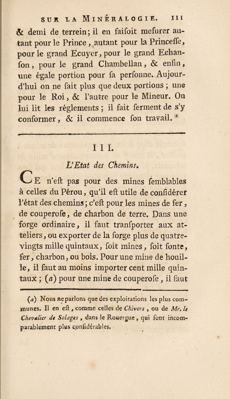 ÏI î SUR LA lïNÉKAiOdlE. & demi de terrein; ii en faifoit mefurer au¬ tant pour le Prince, autant pour la Princeffe, pour le grand Ecuyer, pour le grand Echan- fon 5 pour le grand Chambellan , & enfin, une égale portion pour fa perfomie. Aujour¬ d’hui on ne fait plus que deux portions ; une pour le Roi, & l’autre pour le Mineur, On lui lit les réglements ; il fait ferment de s’y conformer, & il commence fou travail, 4 î I L L'Etat des Chemins« Ce n’eft pas pour des mines femblables à celles du Pérou, qu’il eft utile de confidêref l’état des chemins; c’eft pour les mines de fer , de couperofe, de charbon de terre. Dans une forge ordinaire, il faut tranfporter aux at- teliers, ou exporter de la forge plus de quatre- vingts mille quintaux, foit mines, foit fonte, fer, charbon, ou bois. Pour une mine de houil¬ le, il faut au moins importer cent mille quin¬ taux ; (a) pour une mine de couperofe, ii faut (a) Nous Reparlons que des exploitations les plus com¬ munes. Il en eft , comme celles de Chivors , ou de Air. U Chevalier de Salages , dans le Rouergue, qui. font incom¬ parablement plus cpnftdérabîes.