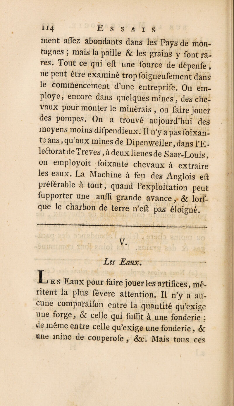 ment alTez abondants dans les Pays de mon¬ tagnes ; mais la paille & les grains y font ra¬ res. Tout ce qui eft une fource de dépenfe , ne peut être examiné tropfoigneufement dans le commencement d’une entreprife. On em- ployc* encore dans quelques mines, des che¬ vaux pour monter le minérais , ou faire jouer ues pompes. On a trouvé aujourd’hui des moyens moins difpendieux. Il n’y a pas foixan- ta ans, qu’aux mines de Dipenweiler, dans l’E- leftoiatde ±reves, a deux lieues de Saar-Louis. on employoit foixante chevaux à extraire les eaux. La Machine à feu des Anglois eft préférable a tout, quand l’exploitation peut lupporter une aufti grande avance, & lorf- que le charbon de terre n’eft pas éloigné. v. . ; Lis Eaux. I-^es Eaux pour faire jouer les artifices, mé- ritent la plus févere attention. Il n’y a au¬ cune compaiaifon entre la quantité qu’exige une forge, <x celle qui fuffit à une fonderie ; de même entre celle qu’exige une fonderie, & une mine de couperofe, &c. Mais tous ces