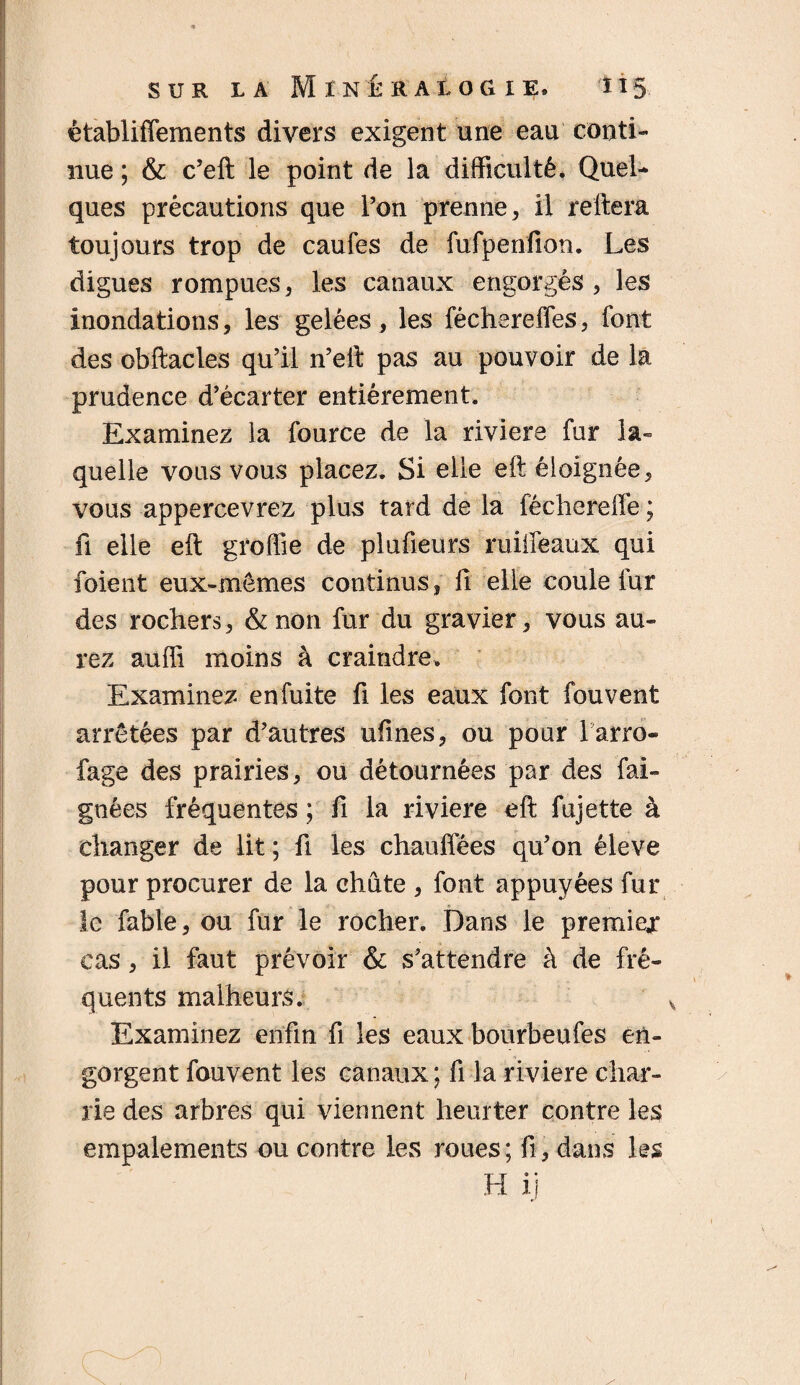 êtabüffements divers exigent une eau conti¬ nue ; & c’eft le point de la difficulté. Quel¬ ques précautions que l’on prenne, il reliera toujours trop de caufes de fufpenfion. Les digues rompues, les canaux engorgés, les inondations, les gelées, les féchereffes, font des obftacles qu’il n’eil pas au pouvoir de la prudence d’écarter entièrement. Examinez la fource de la riviere fur la¬ quelle vous vous placez. Si elle eft éloignée, vous appercevrez plus tard de la fécherelfe ; fi elle eft groffie de plufieurs ruiifeaux qui foient eux-mêmes continus, fi elle coule fur des rochers, &non fur du gravier, vous au¬ rez auffi moins à craindre. Examinez enfuite fi les eaux font fouvent arrêtées par d’autres ufines, ou pour l arro- fage des prairies, ou détournées par des fai- gnées fréquentes ; fi la riviere eft fujette à changer de lit ; fi les chauffées qu’on éleve pour procurer de la chute , font appuyées fur le fable, ou fur le rocher. Dans le premier cas, il faut prévoir & s’attendre à de fré¬ quents malheurs. Examinez enfin fi les eaux bourbeufes en¬ gorgent fouvent les canaux ; fi la riviere char¬ rie des arbres qui viennent heurter contre les empalements ou contre les roues; fi, dans les H ij