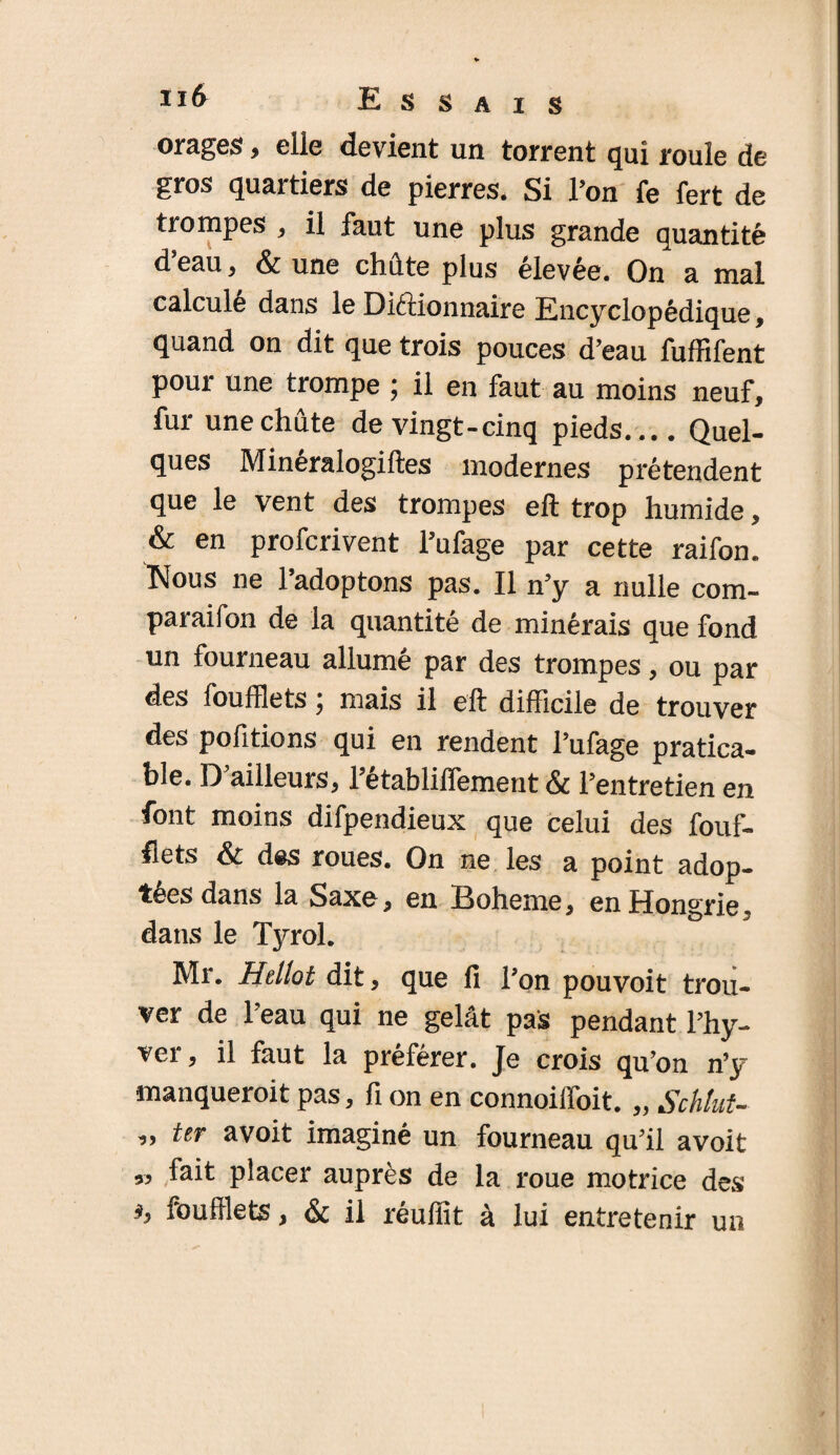 orages, elle devient un torrent qui roule de gros quartiers de pierres. Si Ton fe fert de trompes , il faut une plus grande quantité d’eau * & une cMte plus élevée. On a mal calculé dans le DiéHonnaire Encyclopédique, quand on dit que trois pouces d’eau fuffifent pour une trompe ; il en faut au moins neuf, fur une chute de vingt-cinq pieds_Quel¬ ques Minéralogiftes modernes prétendent que le vent des trompes eft trop humide, & en profcrivent Fufage par cette raifon. Nous ne l’adoptons pas. Il n’y a nulle com- paraifon de la quantité de minérais que fond un fourneau allumé par des trompes, ou par des foufflets \ mais il eft difficile de trouver des pofitions qui en rendent l’ufage pratica¬ ble. 13 ailleurs, 1 etabliilement & l’entretien en font moins difpendieux que celui des fouf¬ flets & des roues. On ne les a point adop¬ tées dans la Saxe, en Boheme, en Hongrie, dans le Tyrol. Mr. Hellot dit, que fi l’on pouvoit trou¬ ver de l’eau qui ne gelât pas pendant l’hy- ver, il faut la préférer. Je crois qu’on n’y manqueroit pas, fi on en connoiffoit. „ Schlut- ,, ter avoit imaginé un fourneau qu’il avoit » placer auprès de la roue motrice des foufflets, & il réuffit à lui entretenir un