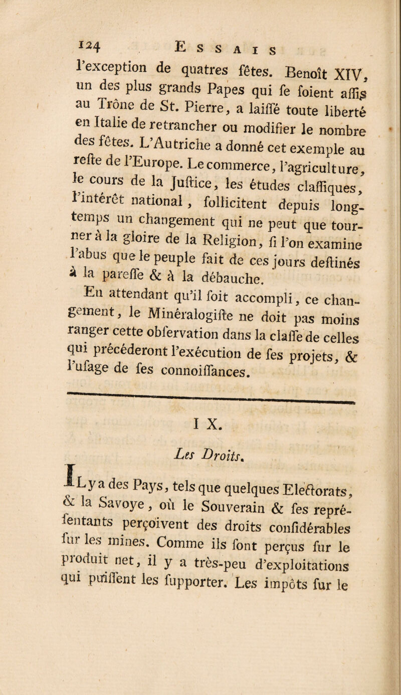 1 exception de quatres fêtes. Benoît XIV, un des plus grands Papes qui fe foient affis au Trône de St. Pierre, a laiffé toute liberté en Italie de retrancher ou modifier le nombre des fêtes. L’Autriche a donné cet exemple au refte de l’Europe. Le commerce, l’agriculture, le cours de la Juftice, les études claffiques, 1 intérêt national, follicitent depuis long¬ temps un changement qui ne peut que tour¬ ner à la gloire de la Religion, fi l’on examine 1 abus que le peuple fait de ces jours defiinés à la pareffe & A la débauche. Eu attendant qu’il foit accompli, ce chan¬ gement, le Minéralogifte ne doit pas moins ranger cette oblervation dans la dalle de celles qui précéderont l’exécution de fes projets, & 1 ufage de fes connoiflances. I X. Les Droits. -Va des Pays, tels que quelques Eleftorats, & la Savoye, où le Souvendn & fes repré¬ sentants perçoivent des droits confidérables nr les mines. Comme ils font perçus fur le produit net, il y a très-peu d’exploitations qui puifient les fupporter. Les impôts fur le