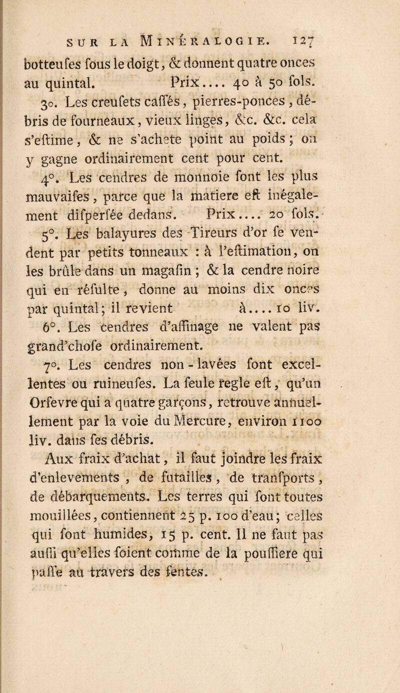 botteufes fous le doigt, & donnent quatre onces au quintal. Prix.... 40 à 50 fols. 30. Les creufets caffés, pierres-ponces , dé¬ bris de fourneaux, vieux linges, &c. &c. cela s’eftime, & ne s’acheté point au poids ; on y gagne ordinairement cent pour cent. 4°f Les cendres de monnoie font les plus mauvaifes, parce que la matière eft inégale¬ ment difperfée dedans. Prix— 20 fols.* 5°. Les balayures des Tireurs d’or fe ven¬ dent par petits tonneaux : à l’eftimation, on les brûle dans un magafin ; & la cendre noire qui en réfulte , donne au moins dix onces par quintal; il revient à_10 liv. 6°. Les cendres d’affinage ne valent pas grand’chofe ordinairement. 70. Les cendres non - lavées font excel¬ lentes ou ruineufes. La feule réglé eft, qu’un Orfevre qui a quatre garçons, retrouve annuel¬ lement par la voie du Mercure, environ 1100 liv. dans fes débris. Aux fraix d’achat, il faut joindre les fraix ! d’enlevements , de futailles , de tranfports, de débarquements. Les terres qui font toutes mouillées, contiennent 25 p. 100 d’eau; celles qui. font humides, 15 p. cent. Il ne faut pas auffi qu’elles foient coitime de la pouffiere qui paile au travers des fentes.