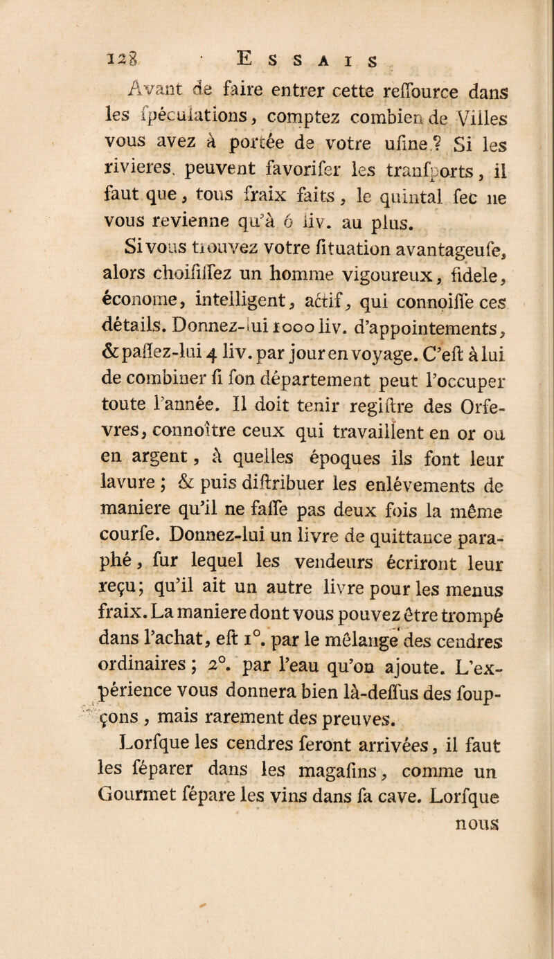 J2g • Essais Avant de faire entrer cette refTource dans les ipécuiations , comptez combien de Villes vous avez à portée de votre ufine ? Si les rivières, peuvent favorifer les transports, il faut que , tous fraix faits, le quintal fec 11e vous revienne qu'à 6 liv. au plus. Si vous trouvez votre fituation avantageufe, alors choifiifez un homme vigoureux, fidele, économe, intelligent, aétif, qui connoifle ces détails. Donnez-tui 1000liv. d’appointements, & paffez-lui 4 liv. par jour en voyage. C’eft: à lui de combiner fi fon département peut l’occuper toute l’année. Il doit tenir regiftre des Orfè¬ vres, connoître ceux qui travaillent en or ou en argent, à quelles époques ils font leur lavure ; & puis diftribuer les enlèvements de maniéré qu’il ne falfe pas deux fois la même courfe. Donnez-lui un livre de quittance para¬ phé , fur lequel les vendeurs écriront leur reçu; qu’il ait un autre livre pour les menus fraix. La maniéré dont vous pouvez être trompé dans l’achat, eft i°. par le mélange des cendres ordinaires ; 20. par l’eau qu’on ajoute. L’ex¬ périence vous donnera bien là-deffus des foup- çons , mais rarement des preuves. Lorfque les cendres feront arrivées, il faut les féparer dans les magafins, comme un Gourmet fépare les vins dans fa cave. Lorfque nous