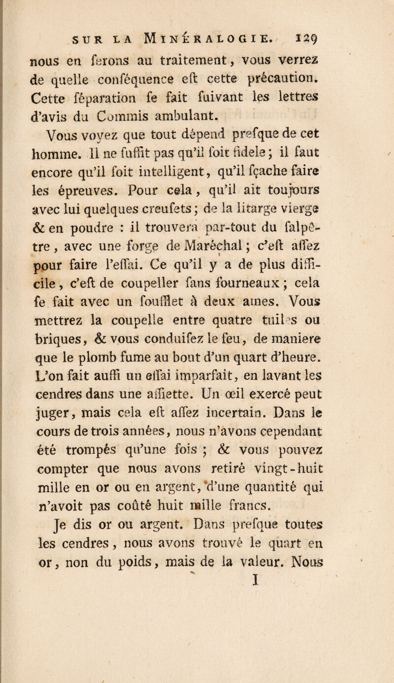 nous en ferons au traitement, vous verrez de quelle confêquence eft cette précaution. Cette réparation fe fait fuivant les lettres d’avis du Commis ambulant. Vous voyez que tout dépend prefque de cet homme. 11 ne fuffît pas qu’il foit fidele ; il faut encore qu’il foit intelligent, qu’il fçache faire les épreuves. Pour cela, qu’il ait toujours avec lui quelques creufets ; de la litarge vierge & en poudre : il trouvera par-tout du falpê- tre, avec une forge de Maréchal ; c’eft allez pour faire l’effai. Ce qu’il y a de plus diffi¬ cile , c’eft de coupeller fans fourneaux ; cela fe fait avec un feuillet à deux âmes. Vous mettrez la coupelle entre quatre tuiles ou briques, & vous conduirez le feu, de maniera que le plomb fume au bout d’un quart d’heure. L’on fait auffi un eifai imparfait, en lavant les cendres dans une affiette. U11 œil exercé peut juger, mais cela eft affez incertain. Dans le cours de trois années, nous n’avons cependant été trompés qu’une fois ; & vous pouvez compter que nous avons retiré vingt-huit mille en or ou en argent/d’une quantité qui n’avoit pas coûté huit mille francs. Je dis or ou argent. Dans prefque toutes les cendres, nous avons trouvé le quart en or, non du poids, mais de la valeur. Nous 1