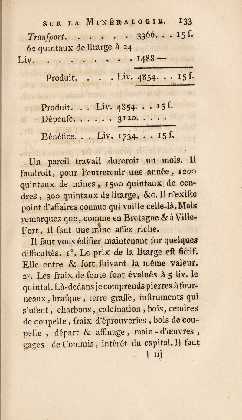 Transport. . . 33^6. • • I5É- 62 quintaux de litarge à 24 Liv. ....»•** 1488 — Produit. . . . Liv. 4854- Produit. . . Liv. 4854* • • 15 f- Dépenfe. ..... 3120. Bénéfice. . . Liv. 1734* * ’ *5^ Un pareil travail dureroit un mois. Il faudroit, pour l’entretenir une année, 1200 quintaux de mines, 1500 quintaux de een* dres , 300 quintaux de litarge, &c. Iln’exifte point d’affaires connue qui vaille celle-là. Mais remarquez que, comme en Bretagne & à Vill^- Fort, il faut une mine affez riche. Il faut vous édifier maintenant fur quelques difficultés. i°. Le prix de la litarge eft fiftif* Elle entre & fort fuivant la même valeur. 20. Les fraix de fonte font évalués à 5 liv. le quintal. Là-dedans je comprends pierres à four¬ neaux, brafque, terre graffe, inftruments qui s’ufent, charbons, calcination , bois, cendres de coupelle , fraix d’éprouveries , bois de cou¬ pelle , départ & affinage, main-d’œuvres , gages de Commis, intérêt du capital.il faut