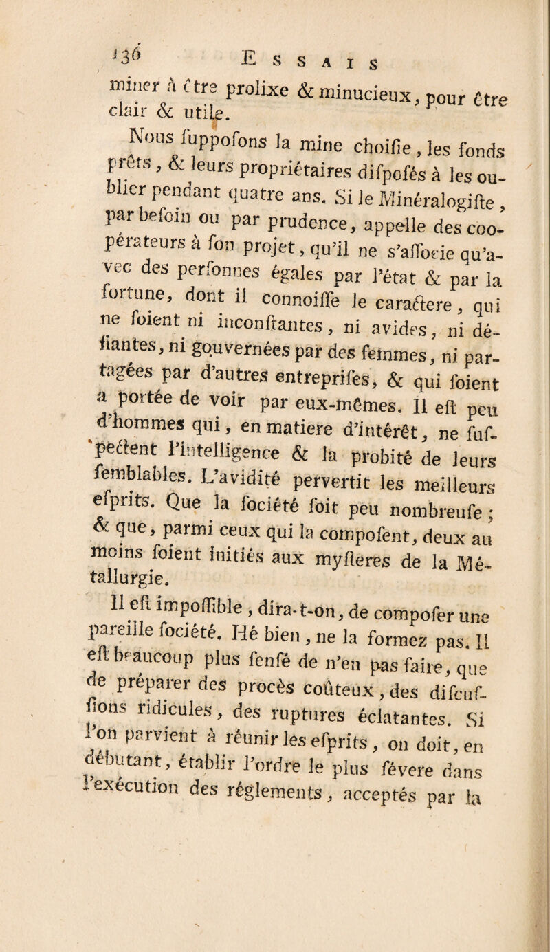 miner à être prolLxe &minucieux, pour être Nous iuppofong ]a mine choifie, les fonds prêts, & leurs propriétaires difpofés à les ou¬ blier pendant quatre ans. Si le Minéralogifte, par befoin ou par prudence, appelle des coo¬ perateurs à fon projet, qu’il ne s’alfoeie qu’a- vec des perfonnes égales par l’état & par la fortune, dont il connoiffe le caractère, qui ne foient ni inconftantes, ni avides, ni dé¬ liantes, ni gouvernées par des femmes, ni par¬ tagées par d’autres entreprifes, & qui foient * par eüx-mGmes. H dt “ d hommes qui, en matière d’intérêt, ne fuf- peélent l’intelligence & la probité de leurs femblables. L’avidité pervertit les meilleurs efpnts. Que la fociété foit peu nombreufe ; & que, parmi ceux qui la compofent, deux au moins foient initiés aux mylieres de la Mé- tallurgie. Il eft impoffible , dira-t-on, de compofer une pareille fociété. lié bien , ne la forme, pas. Il eft beaucoup plus fenfé de n’en pas faire, que re préparer des procès coûteux, des difeuf- lions ridicules, des ruptures éclatantes. Si i on parvient à réunir les efprits, on doit, en débutant, établir l’ordre le plus févere dans - execution des réglements, acceptés par la