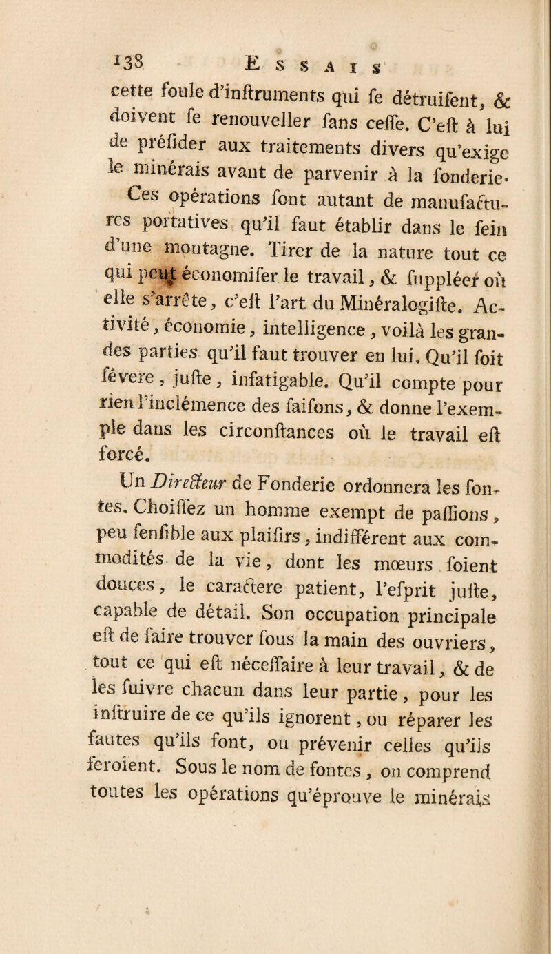 i3S Essai s cette foule d’inftruments qui fe détruifent, & doivent fe renouveller fans ceffe. C’eft à'lui de piéfider aux traitements divers qu’exige ie minérais avant de parvenir à la fonderie» Ces opérations font autant de manufa&u- res portatives qu’il faut établir dans le fein d une montagne. Tirer de la nature tout ce qui peu| économifer. le travail , & fuppléef où elle s’arrête , c’elt l’art du Minéralogifte. Ac¬ tivité , économie, intelligence, voilà les gran¬ des parties qu’il faut trouver en lui. Qu’il foit fêvere, jufte, infatigable. Qu’il compte pour rien l’inclémence des faifons, & donne l’exem¬ ple dans les circonftances où le travail eft forcé. Un Directeur de Fonderie ordonnera les fon¬ tes. Choiffez un homme exempt de paffions , peu fenfible aux plaifirs, indifférent aux com¬ modités de la vie, dont les mœurs foient douces, le caractère patient, Tefprit jufte, capable de détail. Son occupation principale eft de faire trouver fous la main des ouvriers, tout ce qui eft néceffaire à leur travail, & de les fuivie chacun dans leur partie, pour les infini ire de ce qu ils ignorent, ou réparer les fautes qu’ils font, ou prévenir celles qu’ils iei oient. Sous le nom de fontes , on comprend toutes les opérations qu’éprouve le minérais