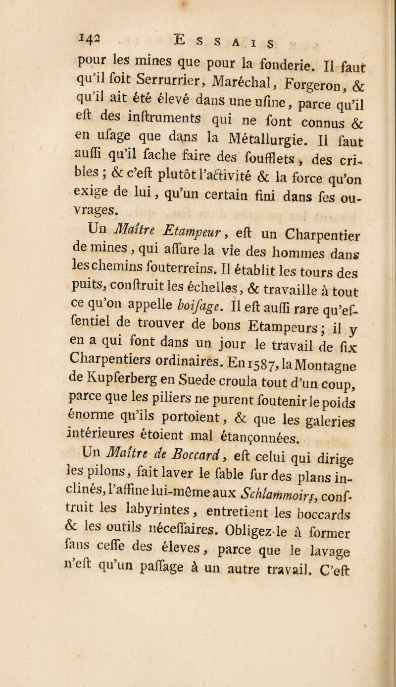 pour les mines que pour la fonderie. Il faut qu’il foit Serrurrier, Maréchal, Forgeron, & quil ait été élevé dans uneufine, parce qu’il eil des inftruments qui ne font connus & en ufage que dans la Métallurgie. Il faut auffi qu il fâche faire des foufflets, des cri¬ bles ; & c eft plutôt l’activité & la force qu’on exige de lui, qu’un certain fini dans fes ou¬ vrages. Un Maître Etampeur, eft un Charpentier de mines, qui affure la vie des hommes dans les chemins fouterreins. Il établit les tours des puits, conftruit les échelles, & travaille à tout ce qu’on appelle boifage. Il eft aufli rare qu’ef- fentiel de trouver de bons Etampeurs ; il y en a qui font dans un jour le travail de fix Charpentiers ordinaires. En 1587, la Montagne de Kupferberg en Suede croula tout d’un coup, parce que les piliers ne purent foutenir le poids énorme qu’ils portaient, & que les galeries intérieures etoient mal étançonnées. Un Maître de Boccard, eft celui qui dirige les pilons, fait laver le fable fur des plans in¬ clinés, raffine lui-même aux Schlammoirs, conf¬ truit les labyrintes, entretient les boccards & les outils néceffidres. Obligez-le à former fans cefle des éleves, parce que le lavage neft qu un paffage à un autre travail. C’eft