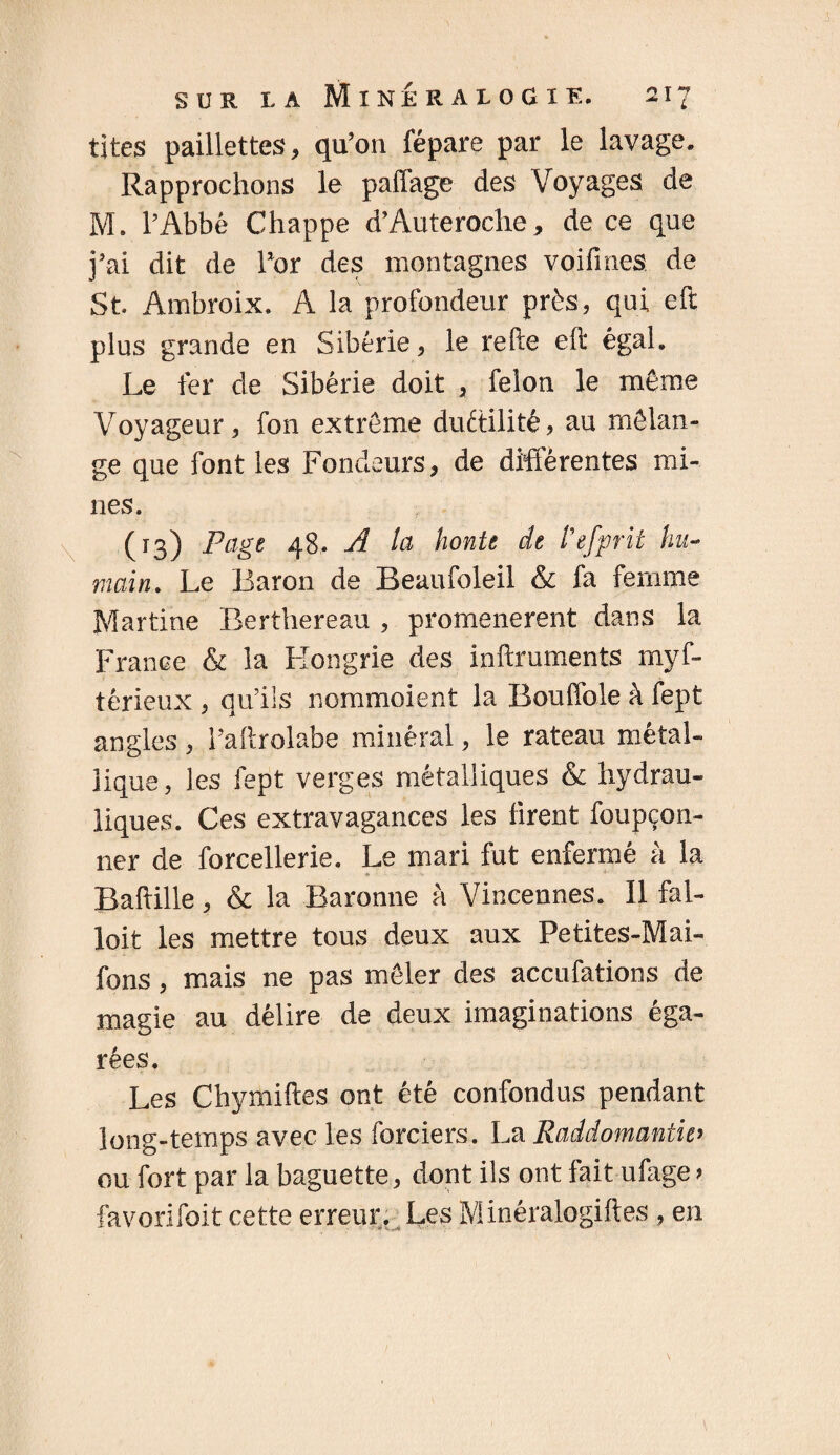 tites paillettes, qu’on fépare par le lavage. Rapprochons le paffage des Voyages de M. l’Abbé Chappe d’Auteroche, de ce que j’ai dit de l’or des montagnes voifmes de St. Ambroix. A la profondeur près, qui efï plus grande en Sibérie, le refte eft égal. Le fer de Sibérie doit , feion le même Voyageur, fon extrême duétilité, au mélan¬ ge que font les Fondeurs, de différentes mi¬ nes. (13) Page 48. A la honte de l’efprit hu¬ main. Le Baron de Beaufoleil & fa femme Martine Berthereau , promenèrent dans la France & la Hongrie des inftruments myf- têrieux , qu’ils nommoient la Bouffole à fept angles, i’aftrolabe minéral, le rateau métal¬ lique, les fept verges métalliques & hydrau¬ liques. Ces extravagances les firent foupçon- ner de forcellerie. Le mari fut enfermé à la Baftille, & la Baronne à Vincennes. 11 fai- loit les mettre tous deux aux Petites-Mai- fons, mais ne pas mêler des accufations de magie au délire de deux imaginations éga¬ rées. Les Chymiftes ont été confondus pendant long-temps avec les forciers. La Raddomantw ou fort par la baguette, dont ils ont fait ufage > favorifoit cette erreur. Les Minéralogiftes , en