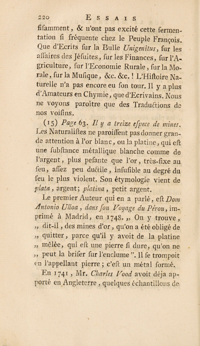 i fjfamment, & n’ont pas exeité cette fermen¬ tation fi fréquente chez le Peuple François. Que d Ecrits fur la Bulle Unigenitus, fur les affaires des Jéfuites, fur les Finances, fur l’A¬ griculture, fur l’Economie Rurale, fur la Mo¬ rale, fur la Mufique, &c. &c. ! L’Hiftoire Na¬ turelle n’a pas encore eu fon tour. Il y a plus d’Amateurs en Chymie, que d’Ecrivains. Nous ne voyons paroître que des Traductions de nos voifins. (15) Page 63. Il y a treize efpece de mines. Les Naturalises ne paroilfent pas donner gran¬ de attention à l’or blanc, ou la platine, qui eft une fubftance métallique blanche comme de l’argent, plus pefante que l’or, très-fixe au feu, allez peu ductile , infufible au degré du feu le plus violent. Son étymologie vient de ptata, argent; platina, petit argent. Le premier Auteur qui en a parlé, eft Boni Antonio Ulloa, dans fon Voyage du Pérou, im¬ primé à Madrid, en 1748. ,, On y trouve, „ dit-il, des mines d’or, qu’on a été obligé de „ quitter, parce qu’il y avoit de la platine „ mêlée, qui eft une pierre fi dure, qu’on ne „ peut la brifer fur l’enclume ”. Il fe trompoit en l’appellant pierre ; c’eft un métal formé. En 1741, Mr. Charles Vood avoit déjà ap¬ porté en Angleterre > quelques échantillons de \