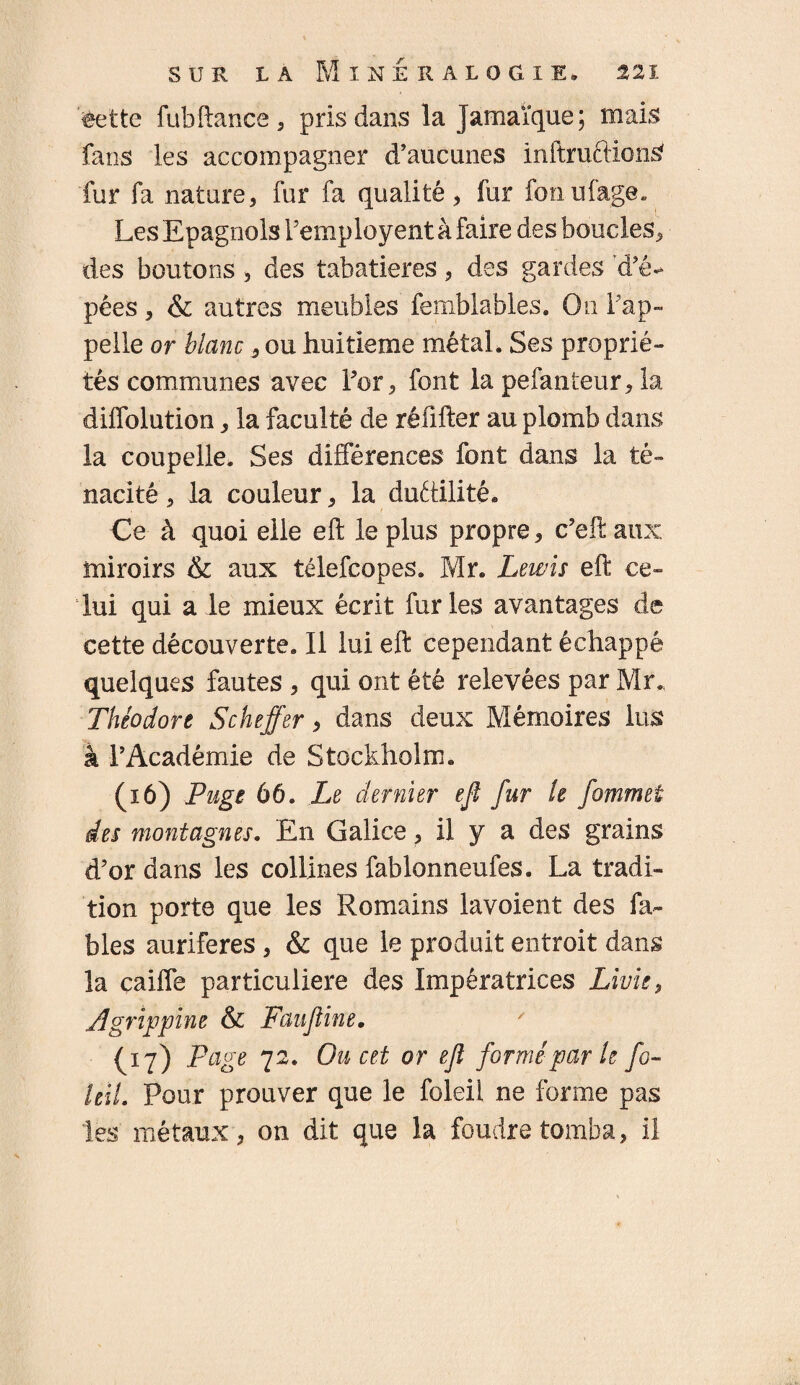 ëette fubfiance 5 pris dans la Jamaïque; mais fans les accompagner d’aucunes inftruftionS fur fa nature, fur fa qualité, fur fonufage. Les Epagnols Femployent à faire des boucles, des boutons 5 des tabatières, des gardes d’é* pêes, & autres meubles femblables. On l’ap¬ pelle or blanc s ou huitième métal. Ses proprié¬ tés communes avec For, font la pefanteur, la diffolution, la faculté de réfifter au plomb dans la coupelle. Ses différences font dans la té¬ nacité , la couleur, la ductilité. Ce à quoi elle eft le plus propre, c’eft aux miroirs & aux télefcopes. Mr. Lewis eft ce¬ lui qui a le mieux écrit furies avantages de cette découverte. Il lui eft cependant échappé quelques fautes , qui ont été relevées par Mr. Théodore Scheffer, dans deux Mémoires lus à F Académie de Stockholm. (16) Puge 66. Le dernier efl fur le fommet des montagnes. En Galice, il y a des grains d’or dans les collines fablonneufes. La tradi¬ tion porte que les Romains lavoient des fa¬ bles aurifères , & que le produit entroit dans la caiffe particulière des Impératrices Livie, Agrippine & Fan fine. ' (17) Page 72. Ou cet or efî formé par le fo- ieil. Pour prouver que le foleil ne forme pas les métaux, 011 dit que la foudre tomba, il