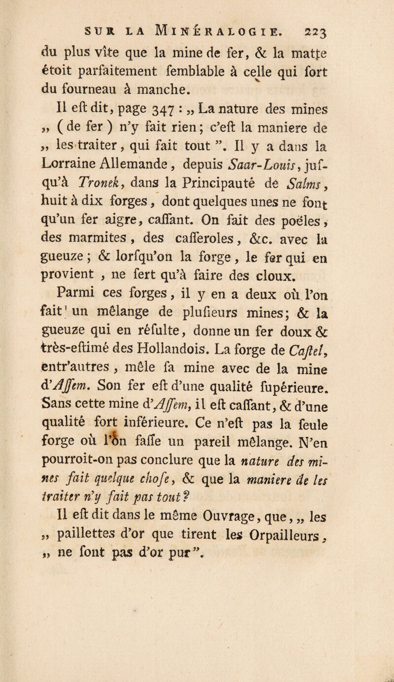 du plus vite que la mine de fer, & la matfie étoit parfaitement femblable à celle qui fort du fourneau à manche. Il eft dit, page 347 : „ La nature des mines » ( de fer ) n’y fait rien ; c’eft la maniéré de „ les traiter, qui fait tout Il y a dans la Lorraine Allemande, depuis Saar-Louis, juf» qu'à Tronek, dans la Principauté de Salms, huit à dix forges, dont quelques unes ne font qu’un fer aigre, caftant. On fait des poêles, des marmites, des cafferoles, &c. avec la gueuze ; & lorfqu’on la forge, le fer qui en provient , ne fert qu’à faire des doux. Parmi ces forges, il y en a deux où l’on fait5 un mélange de plufieurs mines; & la gueuze qui en réfulte, donne un fer doux& très-eftimé des Hollandois. La forge de Cafte!, ëntr’autres , môle fa mine avec de la mine A'Ajfem. Son fer eft d’une qualité fupérieure. Sans cette mine d’AJfem, il eft caftant, & d’une qualité fort inférieure. Ce n’eft pas la feule forge où l’&n faffe un pareil mélange. N’en pourroit-on pas conclure que la nature des mi¬ nes fait quelque chofe, & que la maniéré de Us traiter n\j fait pas tout ? Il eft dit dans le même Ouvrage, que, „ les » paillettes d’or que tirent les Orpailleurs, »> ne font pas d’or pur”.