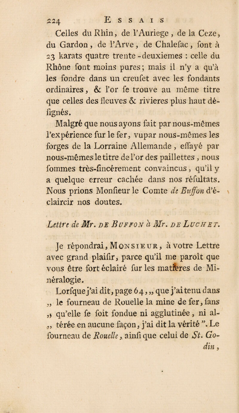 Celles du Rhin, de l’Auriege , de la Ceze, du Gardon, de l’Arve, de Chalefac, font à 23 karats quatre trente - deuxiemes : celle du Rhône font moins pures ; mais il n’y a qu’à les fondre dans un creufet avec les fondants ordinaires, & l’or fe trouve au meme titre que celles des fleuves & rivières plus haut dé- fignés. Malgré que nous ayons fait par nous-mêmes l’expérience fur le fer, vupar nous-mêmes les forges de la Lorraine Allemande , effayé par nous-mêmes le titre de l’or des paillettes, nous fommes très-fincérement convaincus, qu’il y a quelque erreur cachée dans nos réfultats. Nous prions Monfieur le Comte de Euffon d’é¬ claircir nos doutes. Lettre de Mr. de Buffon a tylr. de Luc h et. Je répondrai,Monsieur, àvotre Lettre avec grand plaifir, parce qu’il me paroît que vous être fort éclairé fur les matières de Mi¬ néralogie. Lorfque j’ai dit, page 64, „ que j’ai tenu dans „ le fourneau de Rouelle la mine de fer, fans qu’elle fe foit fondue ni agglutinée, ni al- „ térée en aucune façon, j’ai dit la vérité ”. Le fourneau de Rouelle, ainfique celui de St. Go- din,