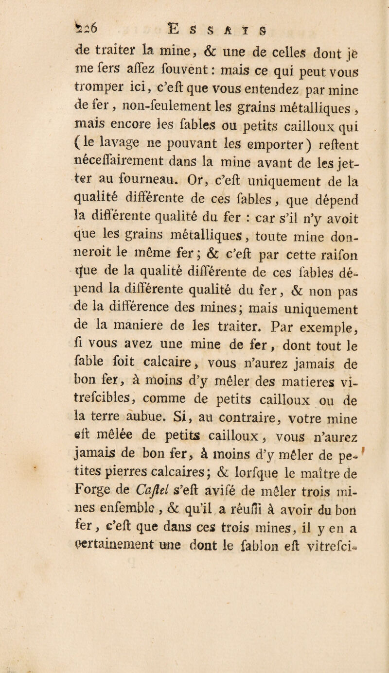 de traiter la mine, & une de celles dont je me fers allez fouvent : mais ce qui peut vous tromper ici, c’eft que vous entendez par mine de fer, non-feulement les grains métalliques , mais encore les fables ou petits cailloux qui (le lavage ne pouvant les emporter) reftent necelTairement dans la mine avant de lesjet- ter au fourneau. Or, c’eft uniquement de la qualité différente de ces fables, que dépend la différente qualité du fer : car s’il n’y avoit que les grains métalliques, toute mine don- neroit le même fer ; & c’eft par cette raifon cfue de la qualité différente de ces fables dé¬ pend la différente qualité du fer, & non pas de la différence des mines ; mais uniquement de la maniéré de les traiter. Par exemple, fi vous avez une mine de fer, dont tout le fable foit calcaire, vous n’aurez jamais de bon fer, à moins d’y mêler des matières vi- trefcibles, comme de petits cailloux ou de la terre aubue» Si, au contraire, votre mine eff mêlée de petits cailloux, vous n’aurez jamais de bon fer, à moins d’y mêler de pe- tites pierres calcaires ; & lorfque le maître de Forge de Cajîel s’eft avifé de mêler trois mi¬ nes enfemble , & qu’il a réufll à avoir du bon fer, e’eft que dans ces trois mines, il yen a certainement une dont le fablon eft vitrefci*