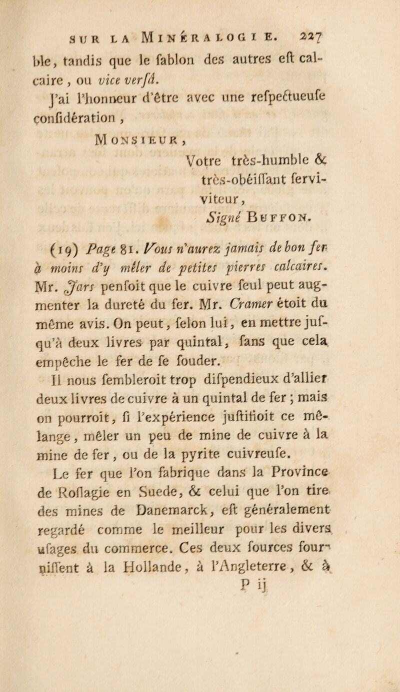 ble, tandis que le fablon des autres eft cal¬ caire , ou vice verfd. j’ai l’honneur d’être avec une refpe&ueufe confidération , M 0 n si e u r , Votre très-humble &; très-obéiffant fervi- viteur, Signé Buffon. (19) Page 81. A'bwj' n aurez jamais de bon fer à moins d'y mêler de petites pierres calcaires. Mr. fjars penfoit que le cui vre feul peut aug¬ menter la dureté du fer. Mr. Cramer étoit du même avis. On peut, félon lui, en mettre juf- qu’à deux livres par quintal, fans que cela empêche le fer de fe fouder. 11 nous fembleroit trop difpendieux d’allier deux livres de cuivre à un quintal de fer ; mais on pourroit, fi l’expérience juftiboit ce mé¬ lange, mêler un peu de mine de cuivre à la mine de fer, ou de la pyrite cuivreufe. Le fer que Font fabrique dans la Province de Roflagie en Suede, & celui que l’on tire des mines de Danemarck, eft généralement regardé comme le meilleur pour les divers, ufages du commerce. Ces deux fources foun nif[ènt à la Hollande, à l’Angleterre, & à P ij