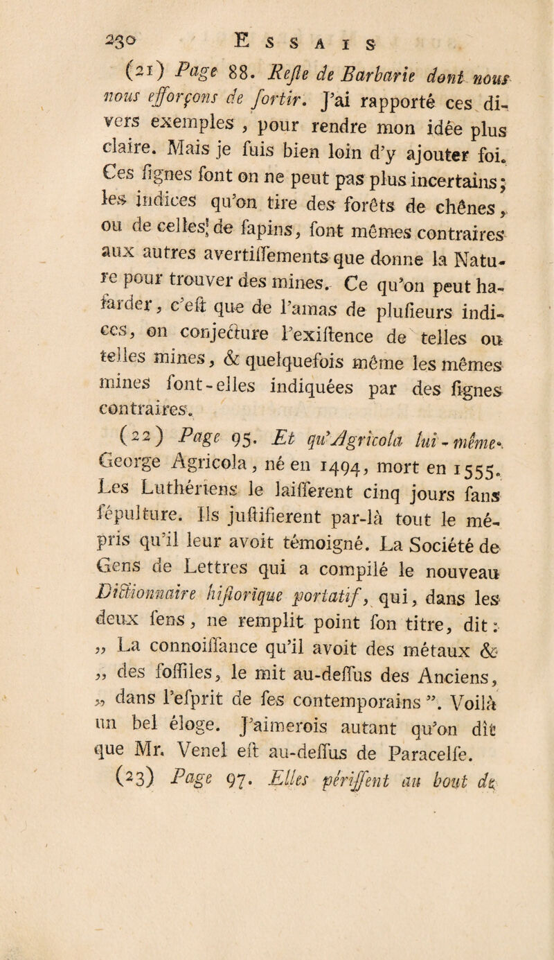 (2Î) Pag* 88. Rejle de Barbarie dont nous nous efforçons de fortir. J’ai rapporté ces di¬ vers exemples * pour rendre mon idée plus claire. Mais je fuis bien loin d’y ajouter foi* Ces figues font on ne peut pas plus incertains ; les indices qu’on tire des forêts de chênes ou de celles] de fapins, font mêmes contraires aux autres avertiffementsque donne la Natu¬ re pour trouver des mines.- Ce qu’on peut ha- famer, ceft que de l’amas de plufieurs indi¬ ces, on conjecture l’exiftence de telles ou telles mines, & quelquefois même les mêmes mines font-elles indiquées par des fignes contraires. Page 95* Pt quf Agricoia lui ** même*. George Agricola, né en 1494, mort en 1555. Les Luthenens le lai lièrent cinq jours fans lépulture. Us juftifierent par-là tout le mé¬ pris qu’il leur avoir témoigné. La Société de Gens de Lettres qui a compilé le nouveau Dictionnaire hijiorïque portatifs qui, dans les deux fens, ne remplit point fou titre, dit: ,, La connoillance qu’il avoit des métaux & „ des foffiles, le mit au-defius des Anciens, y> dans Lefprit de fes contemporains Voilà un bel éloge. J’aimerois autant qu’on dît que Mr. Venel eft au-deffus de Paracelfe. (23) Page 97. Elles périjfent au bout de