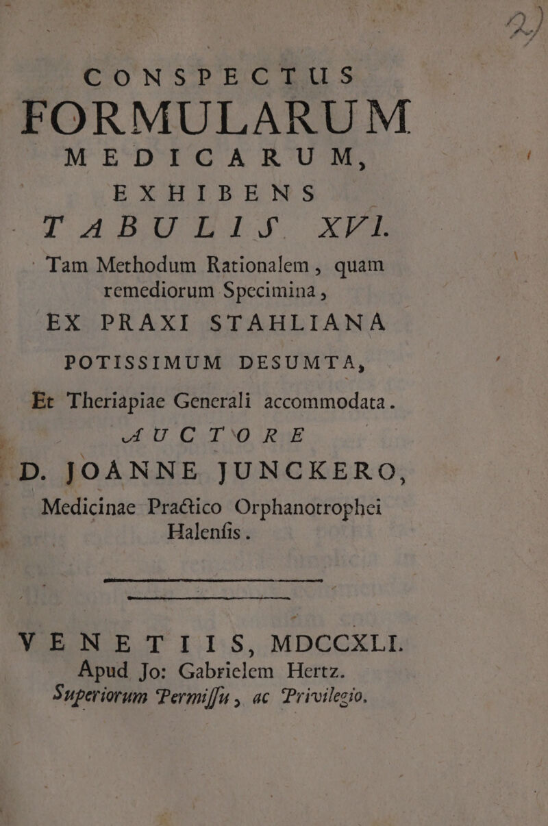 CONSPECTUS FORMULARUM MEDICARUM, | EXHIBENS I d5BWBgIlis3g. —XEEB - Tam Methodum Rationalem , quam remediorum Specimina , EX PRAXI STAHLIANA POTISSIMUM DESUMTA, Et Theriapiae Generali accommodata. 1 WU CT RUE .D. JOANNE JUNCKERO, Medicinae Practico Orphanotrophei Halenfis . ——ÉÓÓ—— m3 ——— VENETIIS, MDCCXLL Apud Jo: Gabrielem Hertz. Superiorum Permiffu , ac. Prioilezio.