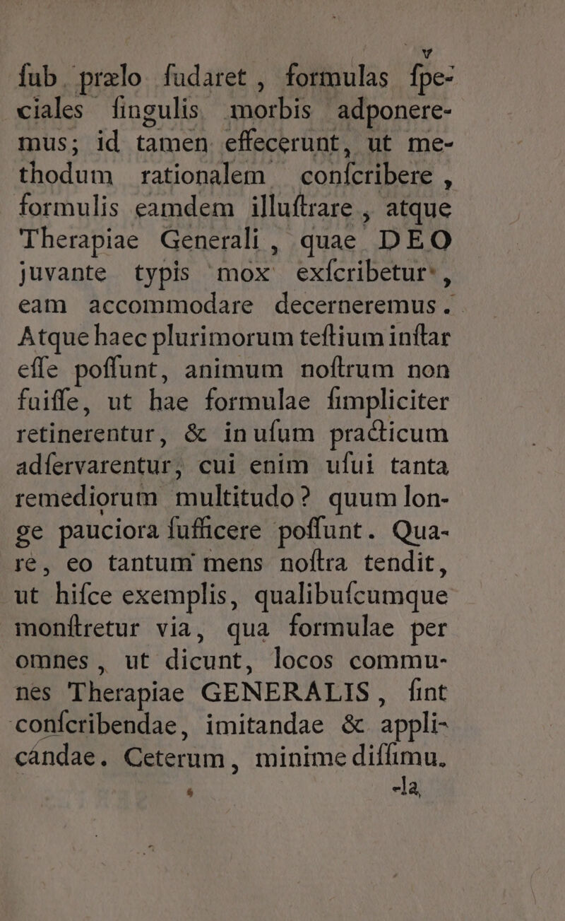fub. prelo fudaret , formulas fpe- ciales fingulis morbis adponere- mus; id tamen effecerunt, ut me- thodum rationalem — conícribere , formulis eamdem illuftrare ,, atque Therapiae Generali , quae. DEO juvante typis mox exícribetur', eam accommodare decerneremus. Atque haec plurimorum teftium inflar effe poffunt, animum noftrum non fuiffe, ut hae formulae fimpliciter retinerentur, & inufum pracicum adfervarentur, cui enim ufui tanta remediorum multitudo? quum lon- ge pauciora fufficere poffunt. Qua- ré, eo tantum mens noflra tendit, ut hifce exemplis, qualibuícumque monftetur via, qua formulae per omnes, ut dicunt, locos commu- nes Therapiae GENERALIS, fint conícribendae, imitandae &c appli- cáandae. Ceterum , minime diffimu, * -la