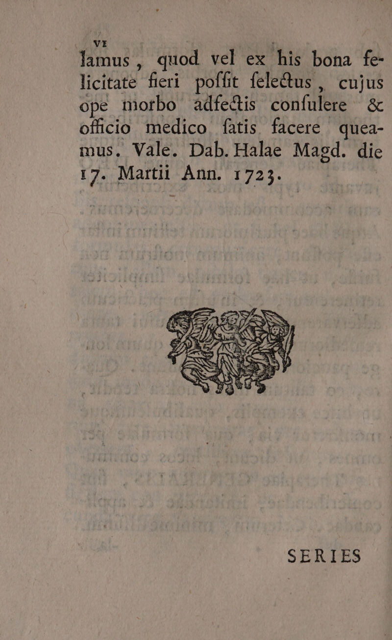 lamus, quod vel ex his bona fe- licitate fieri poffit feledus , cujus ope morbo adfe&is confulere & ofüicio medico fatis facere quea- mus. Vale. Dab. Halae Magd. die 17. Martii Ann. 1725. SERIES