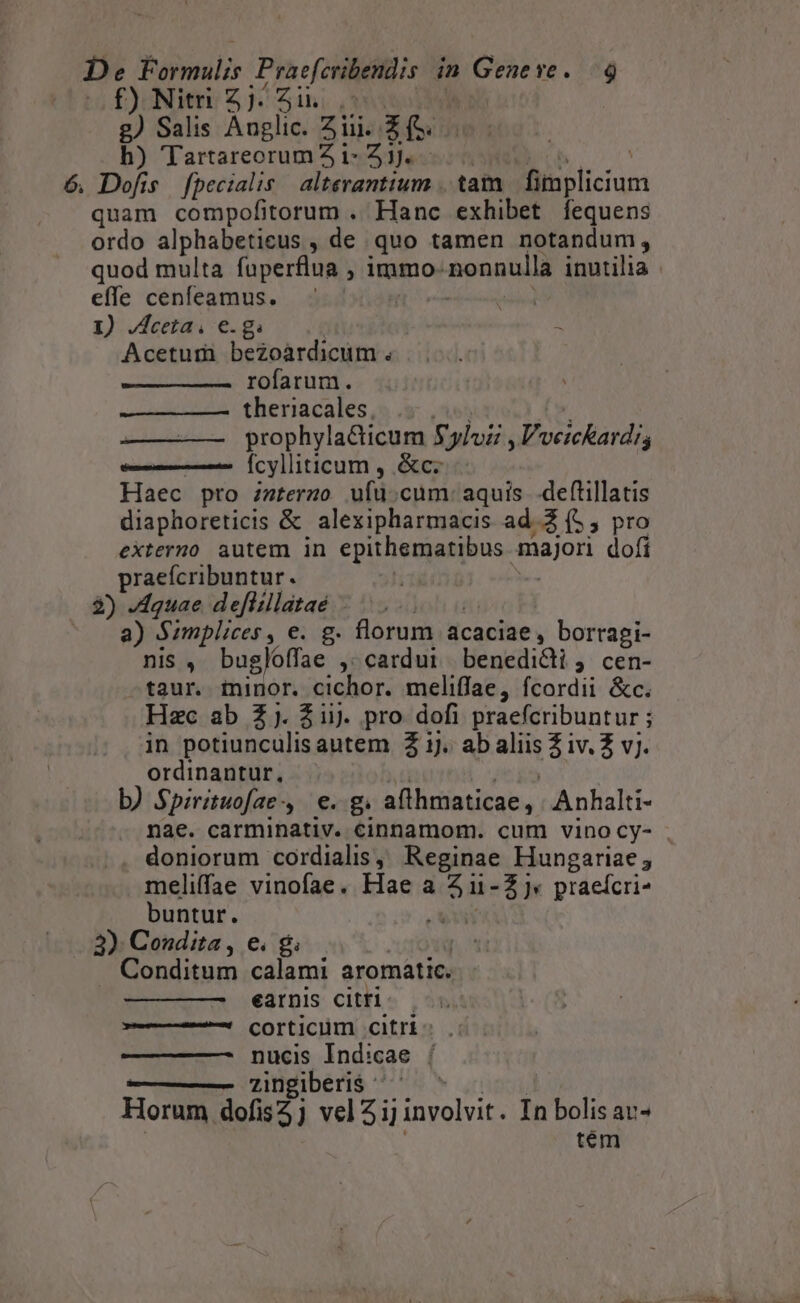 f)Niti 2j. i. .- | £) Salis Anglic. Zi. zi h) Tartarecrum i- 3j. 6. Dofis. fpecialis. alterantium .. tam Beicun quam compofitorum . Hanc exhibet fequens ordo alphabeticus , de quo tamen notandum, quod multa faperflua , immo- nonnulla inutilia | effe cenfeamus. I) Jceta, e.g. Acetum bezoàrdicum . rofarum. theriacales, prophyla&amp;Cticum Sylvii ,Vveickardis fcylliticum , &amp;c oc Haec pro interao uf: cum: aquis. deftillatis diaphoreticis &amp; alexipharmacis ad 2 (5, pro externo autem in epithematibus. majori dofi praefcribuntur. 2) -Aquae deflillataé | a) Szmplices y e. g. florum acaciae, borragi- nis , bugloffae ,. cardui benedidi , cen- taur. minor. cichor. meliffae, fcordii &amp;c. Hzc ab 2j. Zi). pro dofi praefcribuntur ; in potiunculis autem Z 1j. ab va E DAEAMI ordinantur, b) $pirituofae, e. g. aflhmaticae , Anhalti- nae. carminativ. cinnamom. cum vino cy- . doniorum cordialis, Reginae Hungariae; meliffae vinofae. Hae a u- 2) praeícri- buntur. UU 3) Condita , e. g Conditum calami aromatic. ————— éarnis citri. - corticüm citri: nucis Indicae | zingiberis ^ ' Horum dofis5j veli] involvit. In bolis av- tém