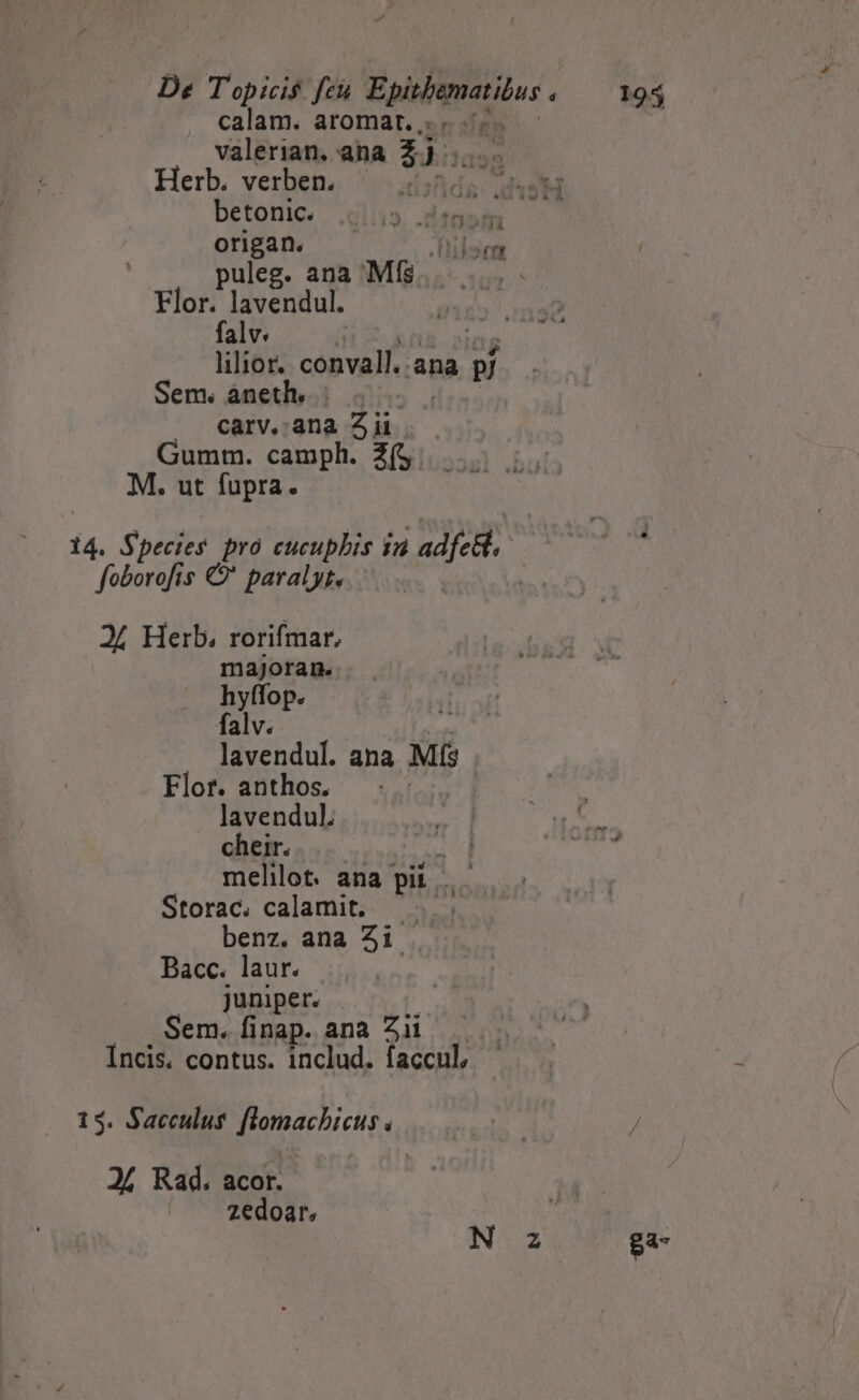 De Topicis feu Epishenatibus «.— M45 calam. aromart. .. . i valerian. ana 2). Herb. verben. — 5. . S ILUH betonic. j». .ditaná origan. Pulemt | puleg. ana Mf$ Flor. lavendul. falv. 1 lilior. aiu ana p/ Sem. áneth.. | carv.:ana a Gumm. camph. Z(5. M. ut fupra. majoran. lavendul. ana Ms Flor. anthos. | ) NV lavendul. M03 ACLARA cheir. biu d ah ed melilot. ana pii | M Storac. calamit. benz. ana 5i. Bacc. laur. juniper. Sem. finap. ana Zii  Incis. contus. includ. accu —— . 3 zedoar, N 2 ga-