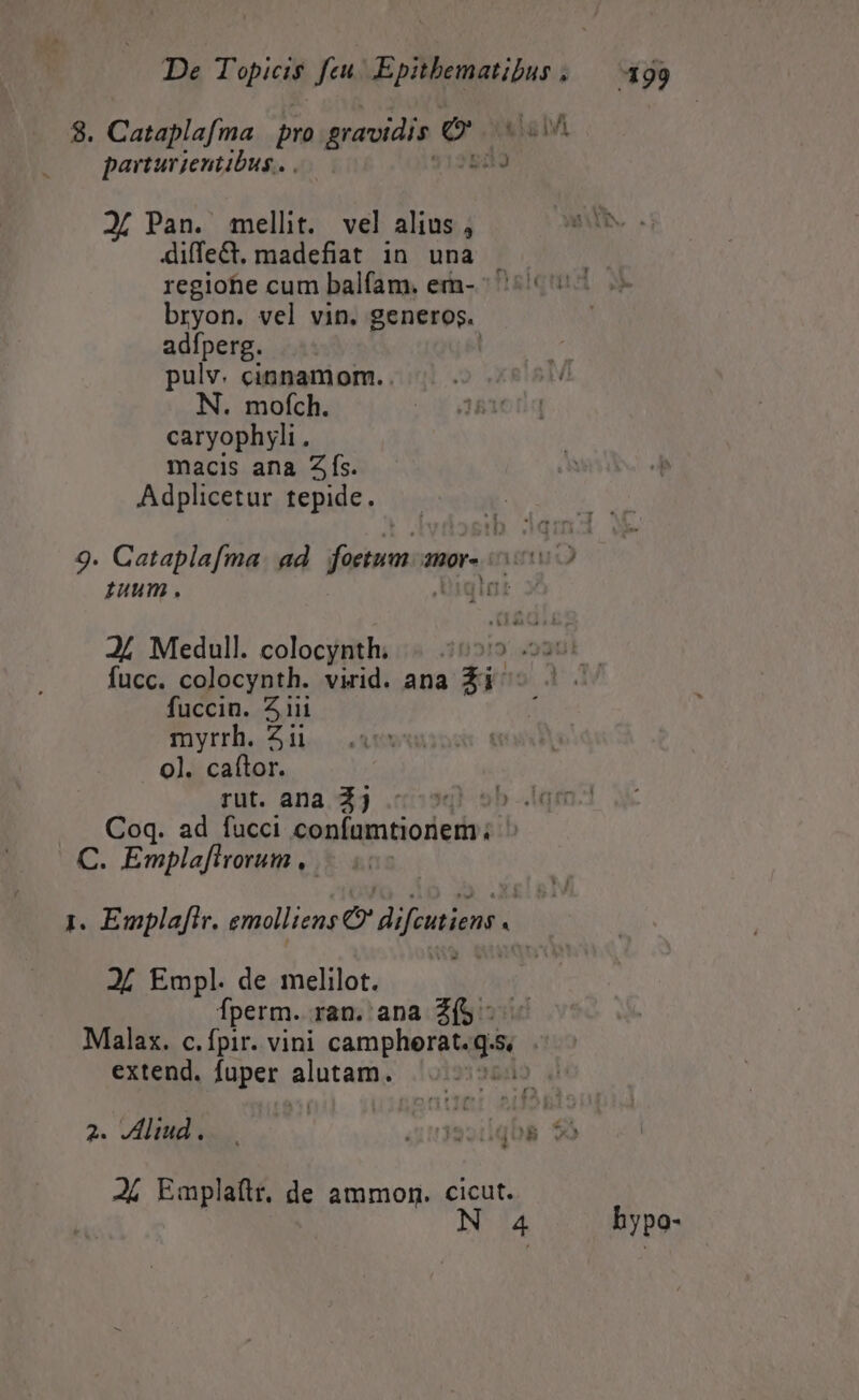 3. Cataplafma pro gravidis e ml parturientibus. . 83 2( Pan. mellit. vel alius , diffect, madefiat in una .  regiohie cum balfam. em- (007 o bryon. vel vin. generos. adfperg. pulv. cinnamom. . N. mofch. caryophyli . macis ana Zfs. Adplicetur tepide. 9. Cataplafma. ad fom a 2H0Y- 002 uum. quit J/ Medull. colocynth. 31219: 49301 fucc. colocynth. virid. ana Zi. Mu zii myrrh. ii 0]. CRDI rut. ana. 44 .c»40) sb qm Coq. ad fucci confumtionem; ^ C. Emplafivorum , ! 1. Emplaflr. emolliens O' Hifcutiens « » 24 Empl. de melilot. perm. ran. ana 25 - Malax. c.fpir. vini campherttgs, extend. fuper cde | 2. VAliud. i B ) Ji Emplaítr. de ammon. cicut. N 4 hypo-