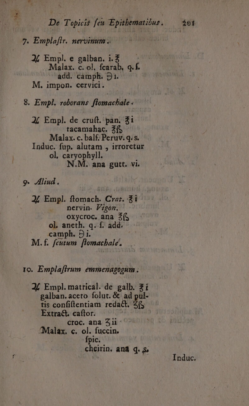 7. Emplafir. nervinum .. A4 Empl.e galban. 1.2. - Malax. c. ol, fcarab, q. f. add. camph. 21. M. impon. cervici. 8. Empl. roborans flomachale« — 24 Empl. de cruft. pan. 21 tacamahac. Zf$ Malax. c. balf. Peruv. q. s. Induc. fup. alutam , irroretur ol, caryophyll. N.M. ana gutt. vi. 9. Aliud. 2/ Empl. flomach. Crz;. 2i | nervin. Pzgoz. oxycroc. ana 2(S ol. aneth. q. f. add. camph. 2 i. M.f. feutum. [lomachale. - Io. Emplafirum emmenagogum . Jí Empl. matrical. de galb. 2 í galban.aceto folut. &amp; ad pul- tis confi(lentiam redact. : Extract. caftor. croc. ana Aii: ^Malax. c. ol. fuccin. Ípic. cheirin, ana q. s, Induc.