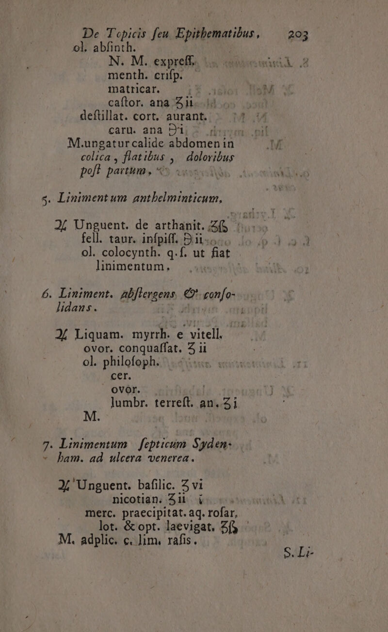 ! ol. abfinth. | N. M. exprelf« s eee .2 menth. crifp. — matricar. ET Is M caftor. ana Zi. 5 deftillat. cort. aurant. t. 44 caru. ana ei (imi. nil M. ungaturcalide abdomenin M colica » flatibus : eur poft paitum ,  99 ax i6 . Ad 4. Linimentum antbelminticum, 24 Unguent. de arthanit. ZG fell. taur. infpiff. Sii-... pd 33 ol. colocynth. q.f. ut [a linimentum., 6. Lintment. alfagena. e ean[o- lidans. Jí Liquam. Mies e vitell, ovor. conquaffat. Z ii ol. philofoph. | ^... cer. OVOI. lumbr. terreft. an..Zi M. 7- Linimentum | fepticum Syden- ham. ad ulcera venerea. Ji Unguent. bafilic. Z vi nicotian. Jii i merc. praecipitat. aq. rofar, lot. &amp; opt. laevigat. Z(y - M. adplic. c. lim. rafis. Sls Le