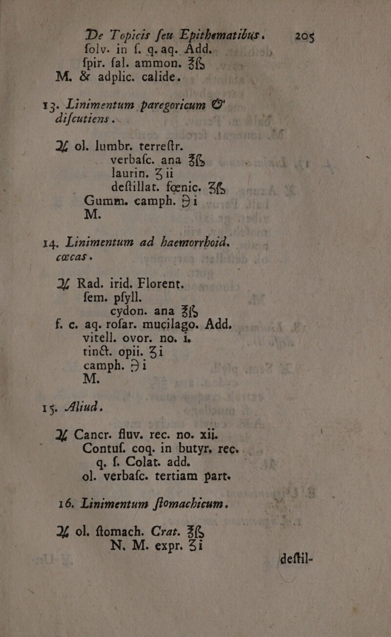 folv. in f. q. aq. Add.  fpir. fal. ammon. 2f$ M. &amp; adplic. calide. 13. Linimentum paregoricum o di[cuttens . 24 ol. lumbr. terreftr. verbaíc. ana 2( laurin. Zii defüillat. faenic. ft Gumm. camph. 9i M. 14. Linimentum ad baemorrboid. cacas 24 Rad. irid. Florent. fem. pfyll. cydon. ana Z($ f. c. aq. rofar. mucilago. Add. vitell. ovor. no. i, | tint. opii. 2i camph. 31i M. 15. JAliud. 24 Cancr. fluv. rec. no. xii. Contuf. coq. in butyr, rec. . q. f. Colat. add. ol. verbafc. tertiam part. 16. Linimentum [lomachicum. 24 ol. ftomach. Crz:. Z($ N. M. expr. 2i /deftil-