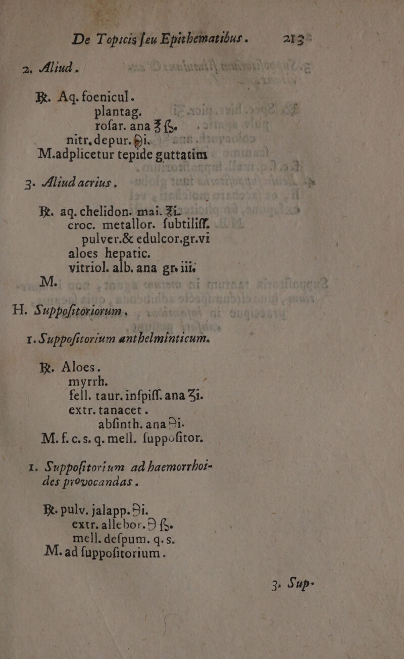 EN UT QA. di. Ne. 2. JHliud. E. Aq.foenicul. plantag. rofar. ana io nitr,depur. £i. Im M. adplicetur tepide Fuitouii 3- dMliud acrius, E. aq. chelidon. mai. Zi croc. metallor. fubtiliff. pulver.& edulcor.gr.vi aloes hepatic. vitriol. alb. ana gr iii, H. Suppofitoriorum . 1. Suppofitorium antbelminticum. E. Aloes. myrrh. d fell taur. infpiff. ana 2i. extr. tanacet. abfinth. ana 1. M. £.c.s. q. mell. fuppofitor. 1. Suppo[itorium. ad baemorrbor- des provocandas . Ft. pulv. jalapp.?1. extr. allebor. 9 (S. mell. defpum. q. s. M. ad fuppofitorium. 2n34 3 Sup.