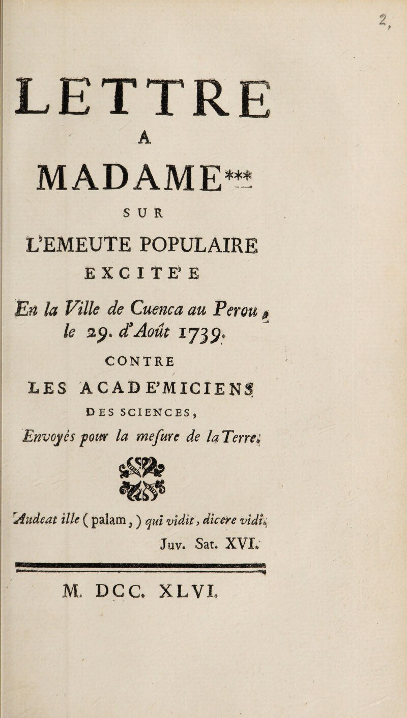 LETTR A MADAME SUR L’EMEUTE POPULAIRE EXCITEE En la Ville de Cuenca au Pérou le 29. d’Aout 1739. CONTRE LES ACAD E’MICIE DES SCIENCES , Envoyés pour la mefure de la Terre, !Âudeat Me ( palam 3 ) qui vldit, dîcere vidî* Juv. Sat. XVL M. DCC. XL VL