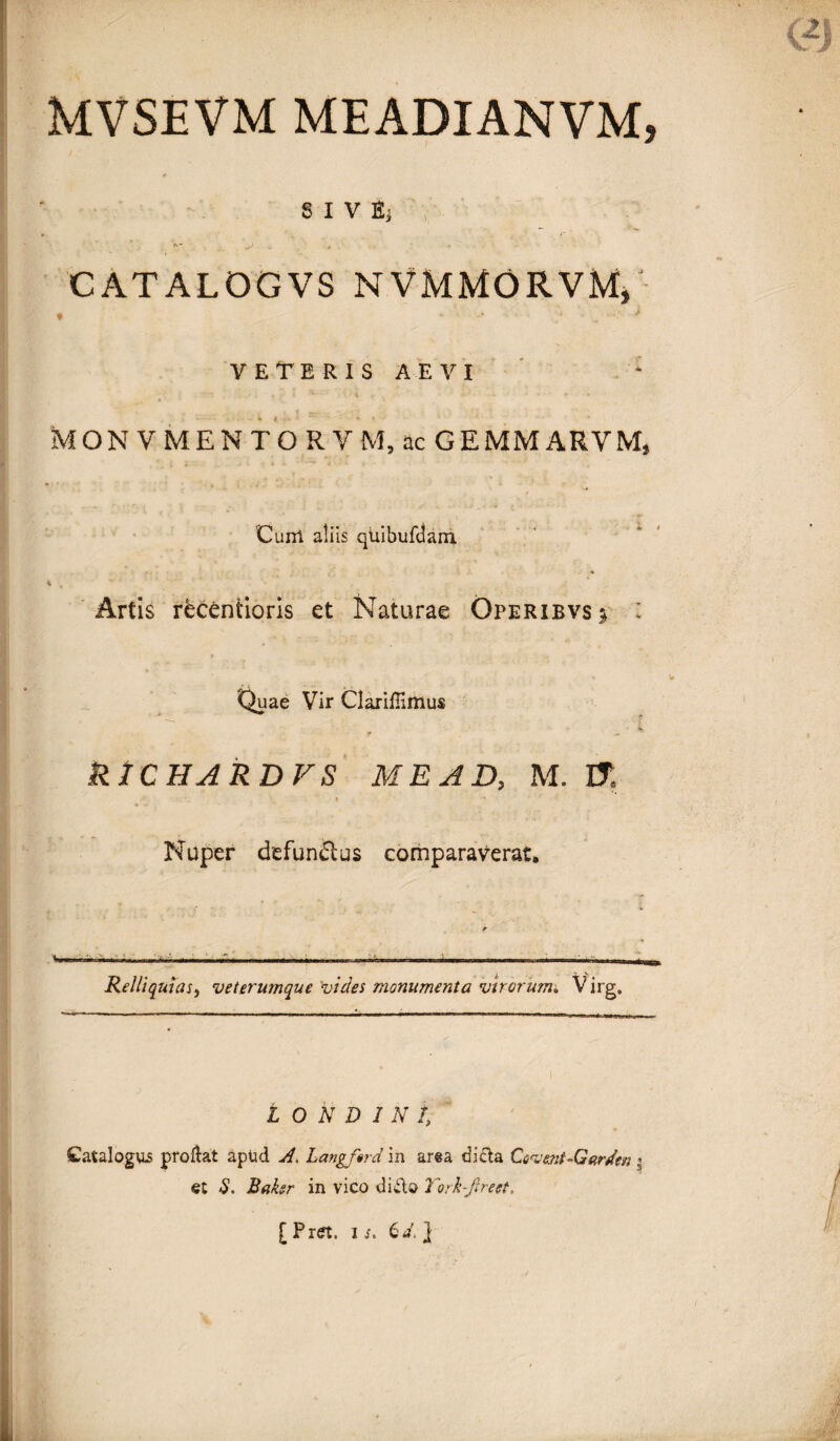 S I V Ej , CATALOGVS NVMMORVM* VETERIS AEVI - •; ^ | S5-' , •: t... 'I . , MON V MENTO RVM, ac GEMMARYM, Cum ali is qUibufdam. i . ^ Artis recentioris et Naturae Operibvs^ Quae Vir Claiiflimus RtCHARDFS ME AD, M. It « •' Nuper defunelus comparaverat. Relliquias, veterumque vides monumenta virorum* Virg. L O N D 1 N l Catalogus proliat apud A. Langftrd in area dicta Covent-Garden \ et $. Baker in vico dido Torh-Jlreet.