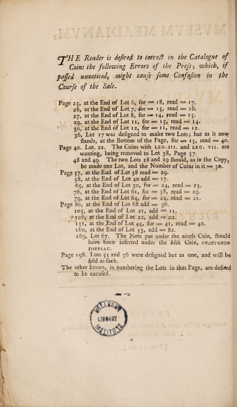 V Coins the following Errors of the Prefs which, if paffed umotked, might caufe forne Confufion in the Courfe of the Sale. Page 25, at the End of Lot 6, for = 18, read — 17. 26, at the End of Lot, 7, for = 15, read = 16. 27, at the End of Lot 8, for =* 14, read =15. 29, at the End of Lot 11, for = 1 5, read = 14. 30, at the End of Lot 12, for = 11, read —12. 36, Lot I7was defigned to make two Lots; but as it no\y ftands, at the Bottom of the Page, for =f=* 15, read = 40. Page 40. Lot. 22. The Coins with leg.iii. and leg. vii. are wanting, being removed to Lot 38, Page 57. 48 and 49. The two Lots 28 and 29 fhould, as in the Copy, be madeone Lot, and the Numberof Coins in it = 3$. Page 57, at the End ofLot 38 read = 29. 58, at the End of Lot 40 add =17. 65, at the End of Lot 50, for — 24, read =■- 23. 76, at the End of Lot 61, for = 38, read = 29. 79, at the End of Lot 64, for — 24, read — 21. Page 80, at the End of Lot 68 add = 36. 105, at the End of Lot 21, add = 11. * ip6, at the End of Lot 22, add = 20. 151, at the.End ofLot 45, for — 41, read — 46. 160, at the End of Lot 53, add — 82. 169, Lot 67. The Note put ijnder the ninth Coin, ihould have been inferted under the ffth Coin, ceaerKenN ruepi ac. Page 198. Lots 55; and 36 were defigned but as one, and will be fpld as fuch. The other Errors, in numbering the Lots inthatPage, are defred zo be exeufed. ... 1,.: